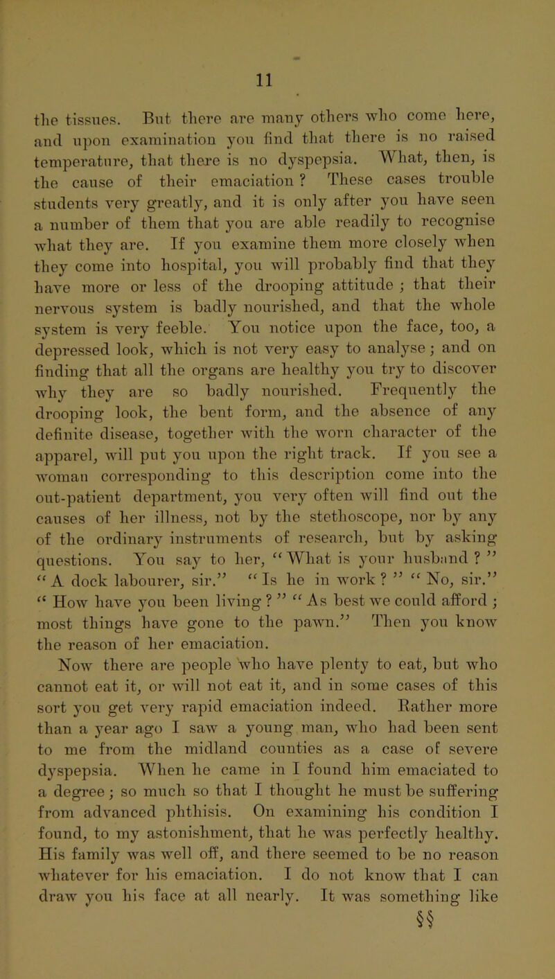 the tissues. But there are uiauy others who come here, and upon examination you find tliat there is no raised temperature, that thej*e is no dyspepsia. What, then, is the cause of their emaciation ? These cases trouble students very greatly, and it is only after you have seen a number of them that you are able readily to recognise what they are. If yoxi examine them more closely when they come into hospital, you will probably find that they have more or less of the drooping attitude ; that their nervous system is badly nourished, and that the whole system is very feeble. You notice upon the face, too, a depressed look, which is not very easy to analyse; and on finding that all the organs are healthy you try to discover Avhy they are so badly nourished. Frequently the drooping look, the bent form, and the absence of anj^ definite disease, together with the worn character of the apparel, will put you upon the right track. If you see a woman corresponding to this description come into the out-patient department, you very often will find out the causes of her illness, not by the stethoscope, nor by any of the ordinary instruments of research, but by asking questions. You say to her, “ What is your husb:ind ? ” “A dock labourer, sir.” “Is he in work ? ” “ No, sir.” “ How have you been living ? ” “As best we could afford ; most things have gone to the pawn.” Then you know the reason of her emaciation. Now there are people who have plenty to eat, but who cannot eat it, or will not eat it, and in some cases of this sort you get very rapid emaciation indeed. Rather more than a jmar ago I saw a young man, who had been sent to me from the midland counties as a case of severe dyspepsia. When he came in I found him emaciated to a degree; so much so that I thought he must be suffering from advanced phthisis. On examining his condition I found, to my astonishment, that he Avas perfectly healthy. His family Avas Avell off, and there seemed to be no reason Avhatever for his emaciation. I do not knoAV that I can draAv you his face at all nearly. It was something like §§