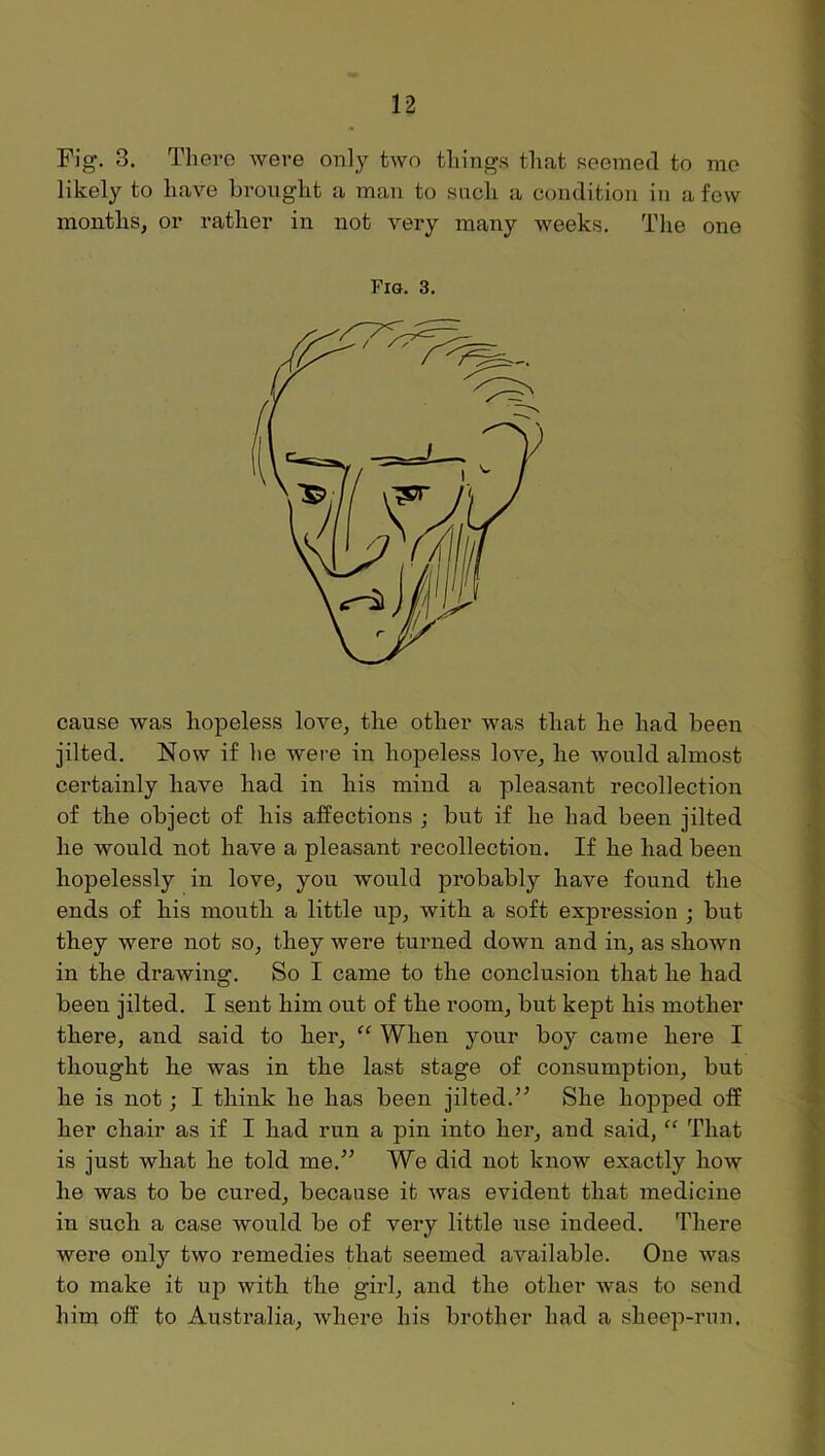 Fig. 3. There were o^^ly two things that seemed to me likely to have brought a man to such a condition in a few months, or rather in not very many weeks. The one Fig. 3. cause was hopeless love, the other was that he had been jilted. Now if he were in hopeless love, he would almost certainly have had in his mind a pleasant recollection of the object of his affections ; but if he had been jilted he would not have a pleasant recollection. If he had been hopelessly in love, you would probably have found the ends of his mouth a little up, with a soft expression ; but they were not so, they were turned down and in, as shown in the drawing. So I came to the conclusion that he had been jilted. I sent him out of the room, but kept his mother there, and said to her, “ When your boy came here I thought he was in the last stage of consumption, but he is not; I think he has been jilted.” She hopped off her chair as if I had run a pin into her, and said, “ That is just what he told me.” We did not know exactly how he was to be cured, because it was evident that medicine in such a case would be of very little use indeed. There were only two remedies that seemed available. One was to make it up with the girl, and the other was to send him off to Australia, Avhere his brother had a sheep-run.