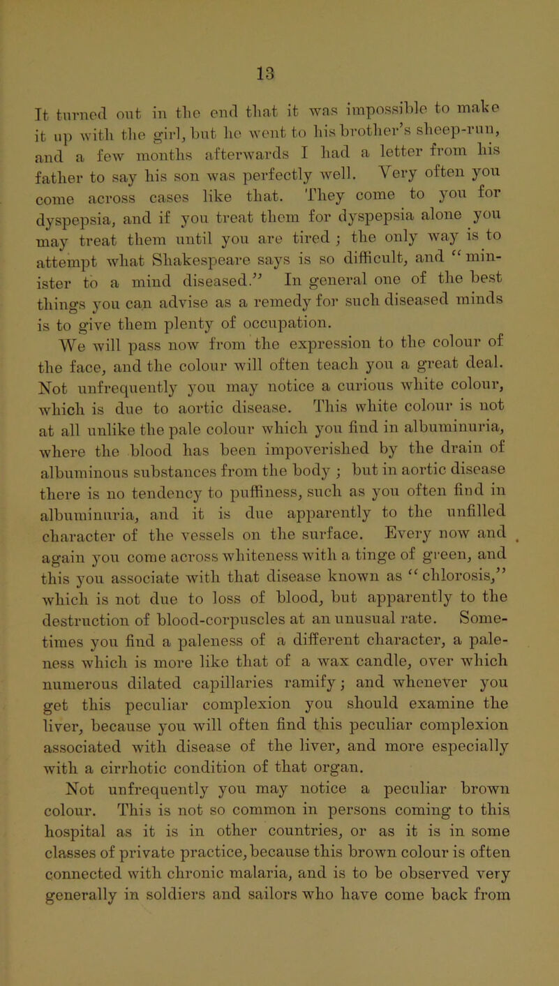 It tnvncd out in tho end tliat it was impossible to make it up with the girl, but he weut to his brother’s sheep-riui, and a few months afterwards I had a letter from his father to say his son was perfectly well. Very often you come across cases like that. They come to you for dyspepsia, and if you treat them for dyspepsia alone you may treat them until you are tired ; the only way is to attempt what Shakespeare says is so difficult, and “ min- ister to a mind diseased.” In general one of the best things you can advise as a remedy for such diseased minds is to give them plenty of occupation. We will pass now from the expression to the colour of the face, and the colour will often teach you a great deal. Not unfrequently you may notice a curious white colour, which is due to aortic disease. This white colour is not at all unlike the pale colour which you find in albuminuria, where the blood has been impoverished by the drain of albuminous substances from the body ; but in aortic disease there is no tendency to puffiness, such as you often find in albuminuria, and it is due apparently to the unfilled character of the vessels on the surface. Every now and ^ again you come across whiteness with a tinge of green, and this you associate with that disease known as ‘‘ chlorosis,” which is not due to loss of blood, but apparently to the destruction of blood-corpuscles at an unusual rate. Some- times you find a paleness of a different character, a pale- ness which is more like that of a wax candle, over which numerous dilated capillaries ramify; and whenever you get this peculiar complexion you should examine the liver, because you will often find this peculiar complexion as.sociated with disease of the liver, and more especially with a cirrhotic condition of that organ. Not unfrequently you may notice a peculiar brown colour. This is not so common in persons coming to this hospital as it is in other countries, or as it is in some classes of private practice, because this brown colour is often connected with chronic malaria, and is to be observed very generally in soldiers and sailors who have come back from