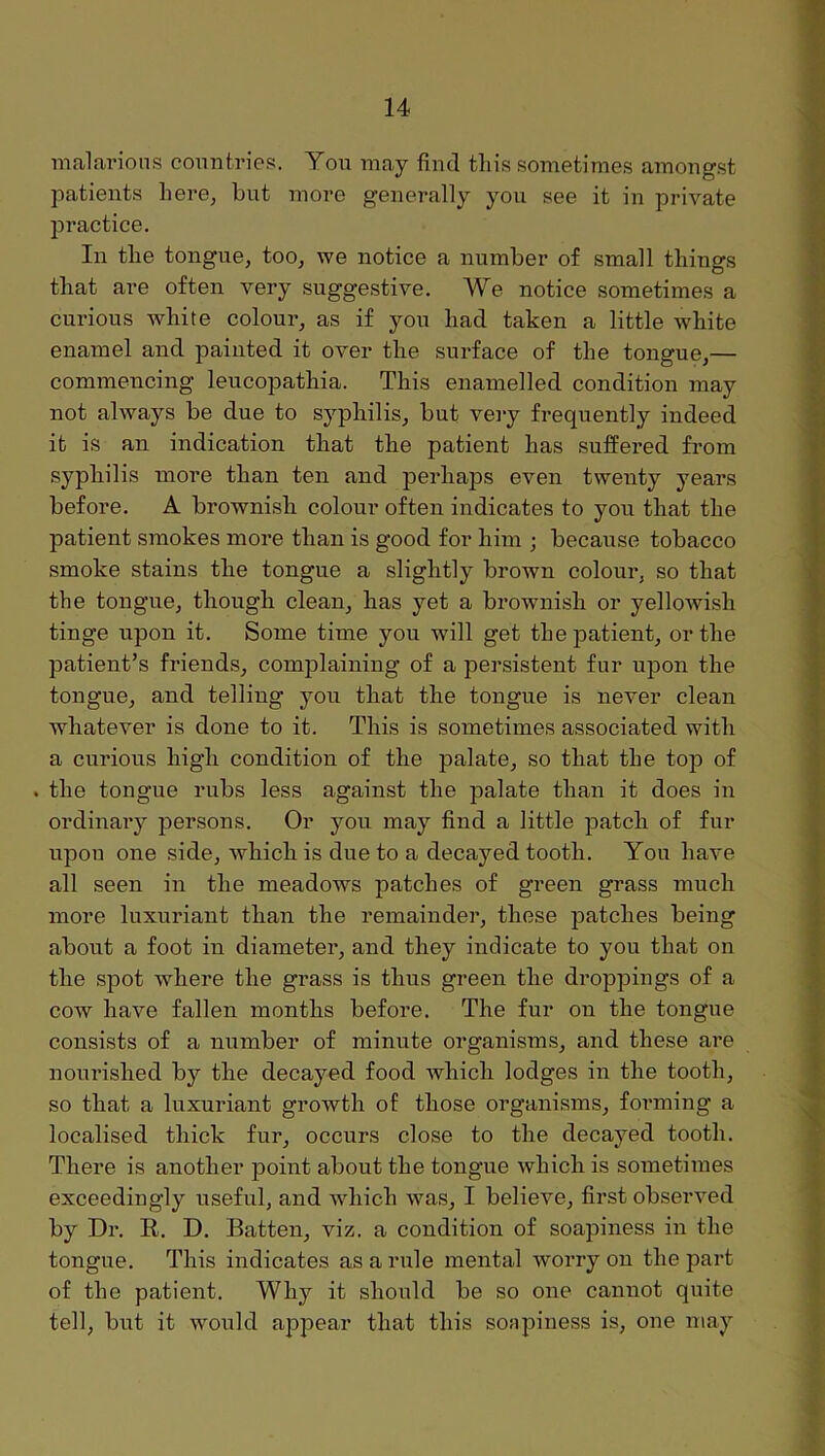 nialai’ions countries. You may find tliis sometime.s amongst patients liere, but more generally you see it in private jDractice. In tlie tongue, too, we notice a number of small things that are often very suggestive. We notice sometimes a curious white colour, as if you had taken a little white enamel and painted it over the surface of the tongue,— commencing leucopathia. This enamelled condition may not always be due to syphilis, but vei*y frequently indeed it is an indication that the patient has suffered from syphilis more than ten and perhaps even twenty years before. A brownish colour often indicates to you that the patient smokes more than is good for him ; because tobacco smoke stains the tongue a slightly brown colour, so that the tongue, though clean, has yet a brownish or yelloAvish tinge upon it. Some time you Avill get the patient, or the patient’s friends, complaining of a persistent fur upon the tongue, and telling you that the tongue is never clean whatever is done to it. This is sometimes associated with a curious high condition of the palate, so that the top of . the tongue rubs less against the palate than it does in ordinary persons. Or you may find a little patch of fur upon one side, Avhich is due to a decayed tooth. You have all seen in the meadows patches of green grass much more luxuriant than the remainder, these patches being about a foot in diameter, and they indicate to you that on the spot where the grass is thus green the droppings of a coAV have fallen months before. The fur on the tongue consists of a number of minute organisms, and these are nourished by the decayed food Avhich lodges in the tooth, so that a luxuriant growth of those organisms, forming a localised thick fur, occurs close to the decayed tooth. There is another point about the tongue which is sometimes exceedingly useful, and which was, I believe, first observed by Dr. R. D. Batten, viz. a condition of soapiness in the tongue. This indicates as a rule mental Avorry on the part of the patient. Why it should be so one cannot quite tell, but it would appear that this sonpiness is, one may