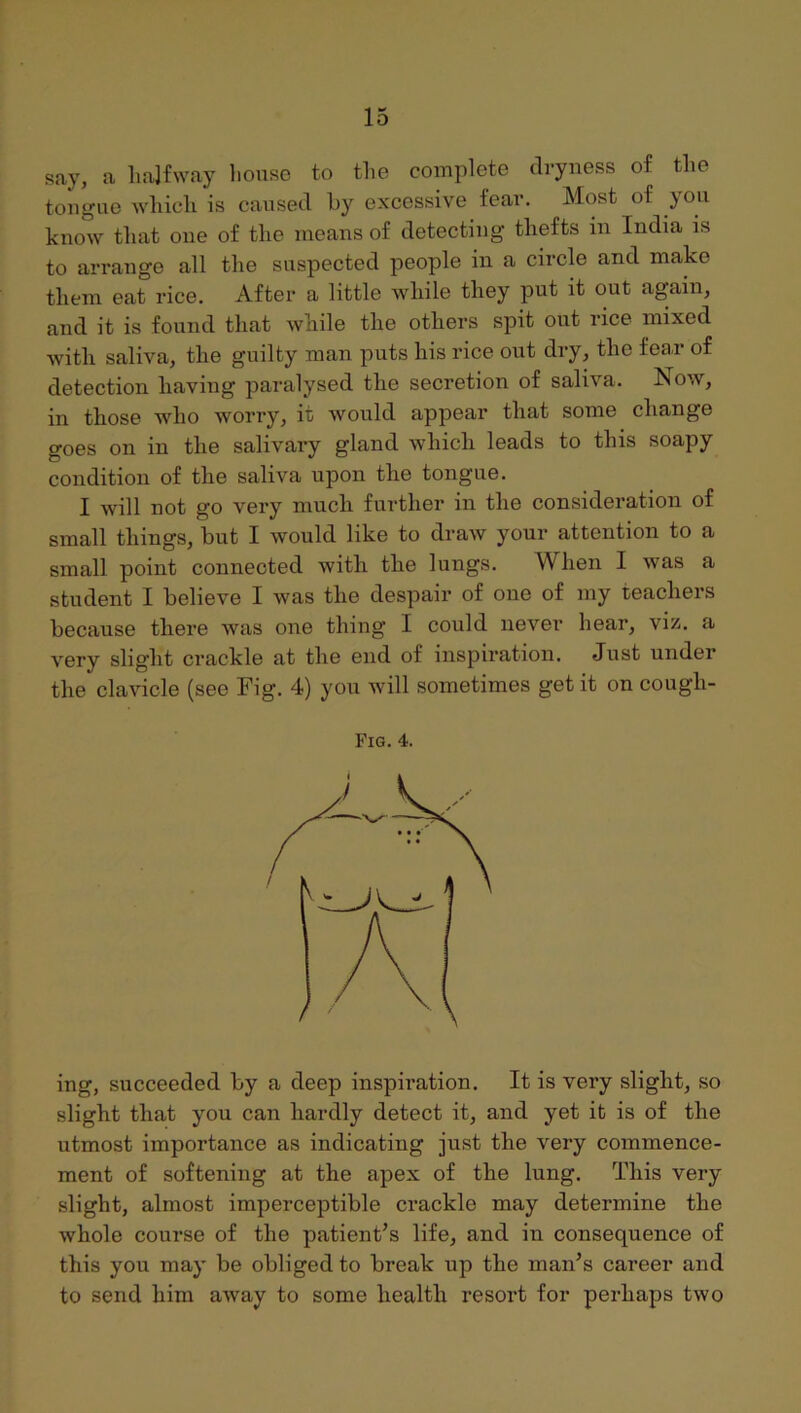 say, a liajfway liouse to the complete dryness of the tongue which is caused hy excessive fear. Most of yon know that one of the means of detecting thefts in India is to arrange all the suspected people in a circle and make them eat rice. After a little while they put it out again, and it is found that while the others spit ont rice mixed with saliva, the guilty man puts his rice out dry, the fear of detection having paralysed the secretion of saliva. Now, in those who worry, it would appear that some change goes on in the salivary gland which leads to this soapy condition of the saliva upon the tongue. I will not go very much further in the consideration of small things, but I would like to draw your attention to a small point connected with the lungs. When I was a student I believe I was the despair of one of my teachers because there was one thing I could never hear, viz. a very slight crackle at the end of inspiration. Just under the clavicle (see Fig. 4) you will sometimes get it on cough- Fig. 4. ing, succeeded by a deep inspiration. It is very slight, so slight that you can hardly detect it, and yet it is of the utmost importance as indicating just the very commence- ment of softening at the apex of the lung. This very slight, almost imperceptible crackle may determine the whole course of the patient’s life, and in consequence of this you may be obliged to break up the man’s career and to send him away to some health resort for perhaps two
