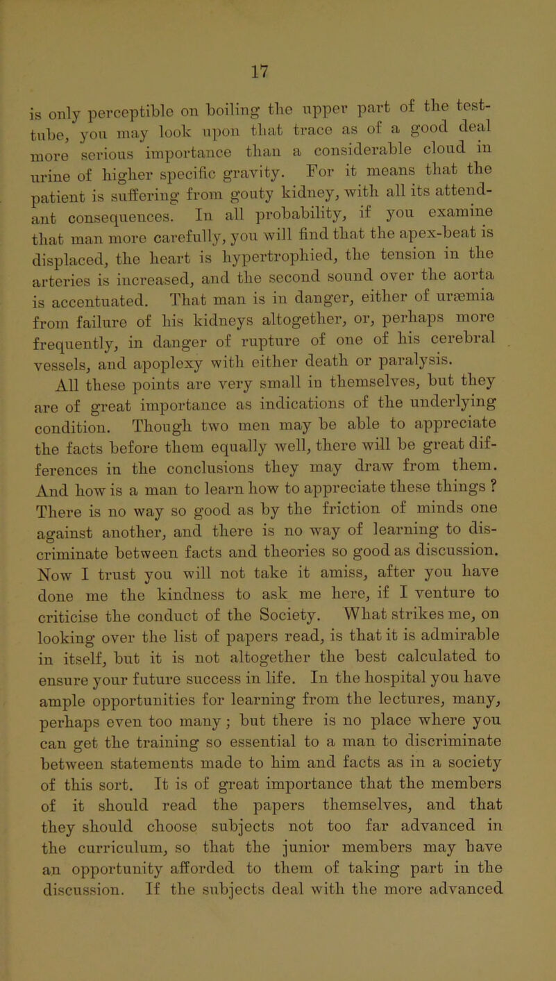 is only perceptible on boiling the upper part of the test- tube, you may look upon that trace as of a good deal more serious importance than a considerable cloud in urine of higher specific gravity. For it means that the patient is sulfering from gouty kidney, with all its attend- ant consequences. In all probability, if )Ou examine that man more carefully, you will find that the apex-beat is displaced, the heart is hypertrophied, the tension in the arteries is increased, and the second sound over the aorta is accentuated. That man is in danger, either of ureemia from failure of his kidneys altogether, or, perhaps more frequently, in danger of rupture of one of his cerebral vessels, and apoplexy with either death or paralysis. All these points are very small in themselves, but they are of great importance as indications of the underlying condition. Though two men may be able to appreciate the facts before them equally well, there will be great dif- ferences in the conclusions they may draw from them. And how is a man to learn how to appreciate these things ? There is no way so good as by the friction of minds one against another, and there is no way of learning to dis- criminate between facts and theories so good as discussion. Now I trust you will not take it amiss, after you have done me the kindness to ask me here, if I venture to criticise the conduct of the Society. What strikes me, on looking over the list of papers read, is that it is admirable in itself, but it is not altogether the best calculated to ensure your future success in life. In the hospital you have ample opportunities for learning from the lectures, many, perhaps even too many; but there is no place where you can get the training so essential to a man to discriminate between statements made to him and facts as in a society of this sort. It is of great importance that the members of it should read the papers themselves, and that they should choose subjects not too far advanced in the curriculum, so that the junior members may have an opportunity afforded to them of taking part in the discussion. If the subjects deal with the more advanced
