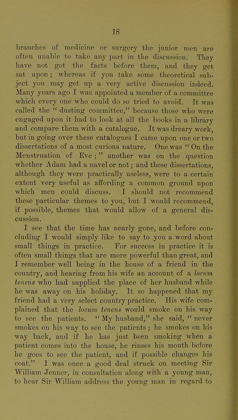 bi'anclies of medicine oi’ surgery the junior men are often unable to take any part in the discussion. They have not got the facts before tliem^ and they get sat upon; whereas if you take some theoretical sub- ject you may get up a very active discussion indeed. Many years ago I Avas appointed a member of a committee which every one who could do so tried to avoid. It was called the dusting committee/’ because those who were engaged upon it had to look at all the books in a library and compare them with a catalogue. It was dreary work, but in going over these catalogues I came upon one or two dissertations of a most curious nature. One was “ On the Menstruation of Eve; ” another was on the question whether Adam had a navel or not; and these dissertations, although they were practically useless, were to a certain extent very useful as affording a common ground upon which men could discuss. I should not recommend these particular themes to you, but I would recommend, if possible, themes that would allow of a general dis- cussion. I see that the time has nearly gone, and before con- cluding I would simply like to say to you a word about small things in practice. For success in practice it is often small things that are more powerful than great, and I remember well being in the house of a friend in the country, and hearing from his wife an account of a locum tenens who had suiDplied the place of her husband while he Avas away on his holiday. It so happened that my friend had a very select country practice. His wife com- plained that the locum tenens would smoke on his way to see the patients. “ My husband,” she said, “ ne\’'er smokes on his way to see the patients ; he smokes on his Avay back, and if he has just been smoking Avhen a patient comes into the house, he rinses his mouth befoi-e he goes to see the patient, and if possible changes his coat.” I was once a good deal struck on meeting Sir William Jenner, in consultation along with a young man, to hear Sir William address the young man in regard to