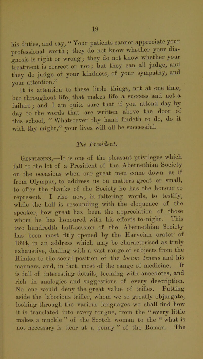 10 liis duties, and say, “ Your patients cannot appreciate your professional worth ; they do not know whether your dia- gnosis is right or wrong; they do not know whether your treatment is correct or not; hut they can all judge, and they do judge of your kindness, of your sympathy, and your attention/’ It is attention to these little things, not at one time, hut throughout life, that makes life a success and not a failure; and I am quite sure that if you attend day hy day to the words that are written above the door of this school, ” Whatsoever thy hand findeth to do, do it with thy might,” your lives will all he successful. The President. Gentlemen,—It is one of the pleasant privileges which fall to the lot of a President of the Ahernethian Society on the occasions when our great men come down as if from Olympus, to address us on matters great or small, to offer the thanks of the Society he has the honour to represent. I rise now, in faltering words, to testify, while the hall is resounding with the eloquence of the speaker, how great has been the appreciation of those Avhom he has honoured with his efforts to-night. This two hundredth half-session of the Ahernethian Society has been most fitly opened hy the Harveian orator of 1894, in an address which may be characterised as truly exhaustive, dealing with a vast range of subjects from the Hindoo to the social position of the locum tenens and his manners, and, in fact, most of the range of medicine. It is full of interesting details, teeming with anecdotes, and rich in analogies and suggestions of every description. No one would deny the great value of trifles. Putting aside the laborious trifler, Avhom we so greatly objurgate, looking through the various languages we shall find how it is translated into every tongue, from the “ every little makes a mucklo ” of the Scotch woman to the “ what is not necessary is dear at a penny ” of the Roman. The