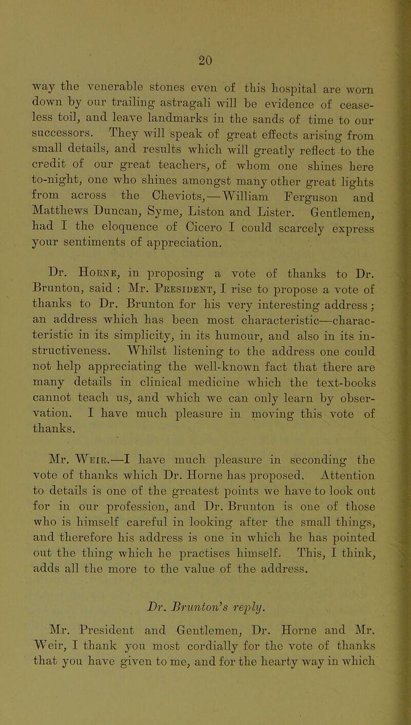 way tliG VGnGrablc stoiiGs gvgii of tliis liospital arG worn down by our trailing' astragali will bo GvidoncG of coasG- Igss toilj and laavG landmarks in tliG sands of tiniG to our succGssors. TliGy Avill spoak of groat offocts arising from small dotails, and rosults wliicli will groatly rofloct to tliG credit of our groat toacbors^ of whom ono shinos boro to-nigbt, ouG wbo sbiuGS amongst many otbor groat lights from across tliG Cboviots,—William Ferguson and Matthews Duncan, Syme, Liston and Lister. Gentlemen, bad I the eloquence of Cicero I could scarcely express your sentiments of appreciation. Dr. Horne, in proposing a vote of thanks to Dr. Brunton, said : Mr. President, I rise to projiose a vote of thanks to Dr. Brunton for his very interesting address; an address which has been most characteristic—charac- teristic in its simplicity, in its humour, and also in its in- structiveness. Whilst listening to the address one could not help appreciating the well-known fact that there are many details in clinical medicine which the text-books cannot teach us, and which we can only learn by obser- vation. I have much pleasure in moving this vote of thanks. Mr. Weir.—I have much pleasure in seconding the vote of thanks which Dr. Horne has proposed. Attention to details is one of the greatest points we have to look out for in our profession, and Dr. Brunton is oue of those who is himself careful in looking after the small things> and therefore his address is one in which he has pointed out the thing which he practises himself. This, I think, adds all the more to the value of the address. Dr. Brunton’s reioly. Mr. President and Gentlemen, Dr. Horne and Mr. Weir, I thank you most cordially for the vote of thanks that you have given to me, and for the hearty way in which