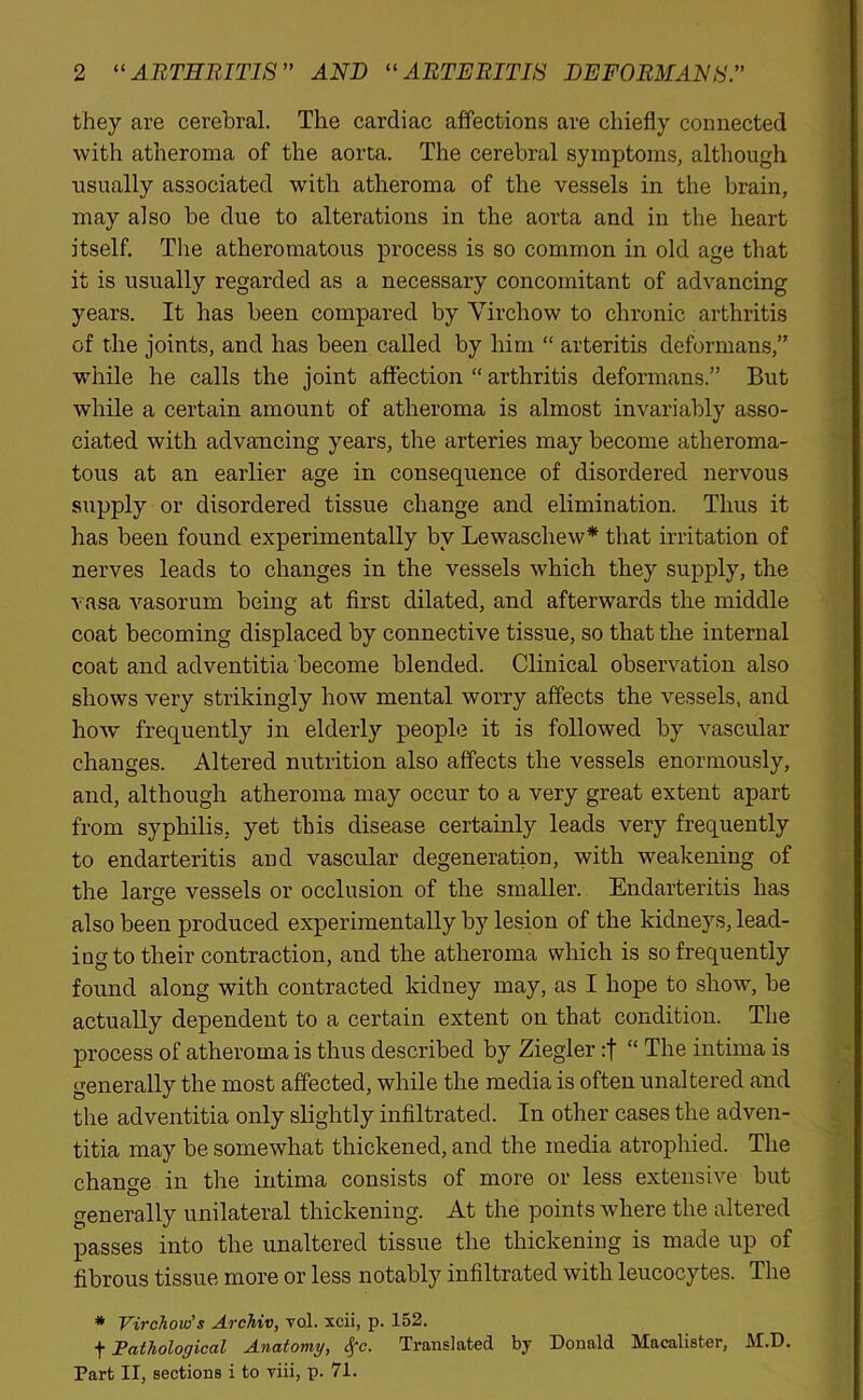 they are cerebral. The cardiac affections are chiefly connected with atheroma of the aorta. The cerebral symptoms, although usually associated with atheroma of the vessels in the brain, may also be due to alterations in the aorta and in the heart itself. The atheromatous process is so common in old age that it is usually regarded as a necessary concomitant of advancing years. It has been compared by Virchow to chronic arthritis of the joints, and has been called by him “ arteritis deformans,” while he calls the joint affection “ arthritis deformans.” But while a certain amount of atheroma is almost invariably asso- ciated with advancing years, the arteries may become atheroma- tous at an earlier age in consequence of disordered nervous supply or disordered tissue change and elimination. Thus it has been found experimentally by Lewaschew* that irritation of nerves leads to changes in the vessels which they supply, the vasa vasorum being at first dilated, and afterwards the middle coat becoming displaced by connective tissue, so that the internal coat and adventitia become blended. Clinical observation also shows very strikingly how mental worry affects the vessels, and how frequently in elderly people it is followed by vascular changes. Altered nutrition also affects the vessels enormously, and, although atheroma may occur to a very great extent apart from syphilis, yet this disease certainly leads very frequently to endarteritis and vascular degeneration, with weakening of the large vessels or occlusion of the smaller. Endarteritis has also been produced experimentally by lesion of the kidneys, lead- ing to their contraction, and the atheroma which is so frequently found along with contracted kidney may, as I hope to show, be actually dependent to a certain extent on that condition. The process of atheroma is thus described by Ziegler :f “ The intima is generally the most affected, while the media is often unaltered and the adventitia only slightly infiltrated. In other cases the adven- titia may be somewhat thickened, and the media atrophied. The change in the intima consists of more or less extensive but generally unilateral thickening. At the points where the altered passes into the unaltered tissue the thickening is made up of fibrous tissue more or less notably infiltrated with leucocytes. The * Virchow's Archiv, vol. xcii, p. 152. f Pathological Anatomy, cfc. Translated by Donald Macalister, M.D. Part II, sections i to viii, p. 71.