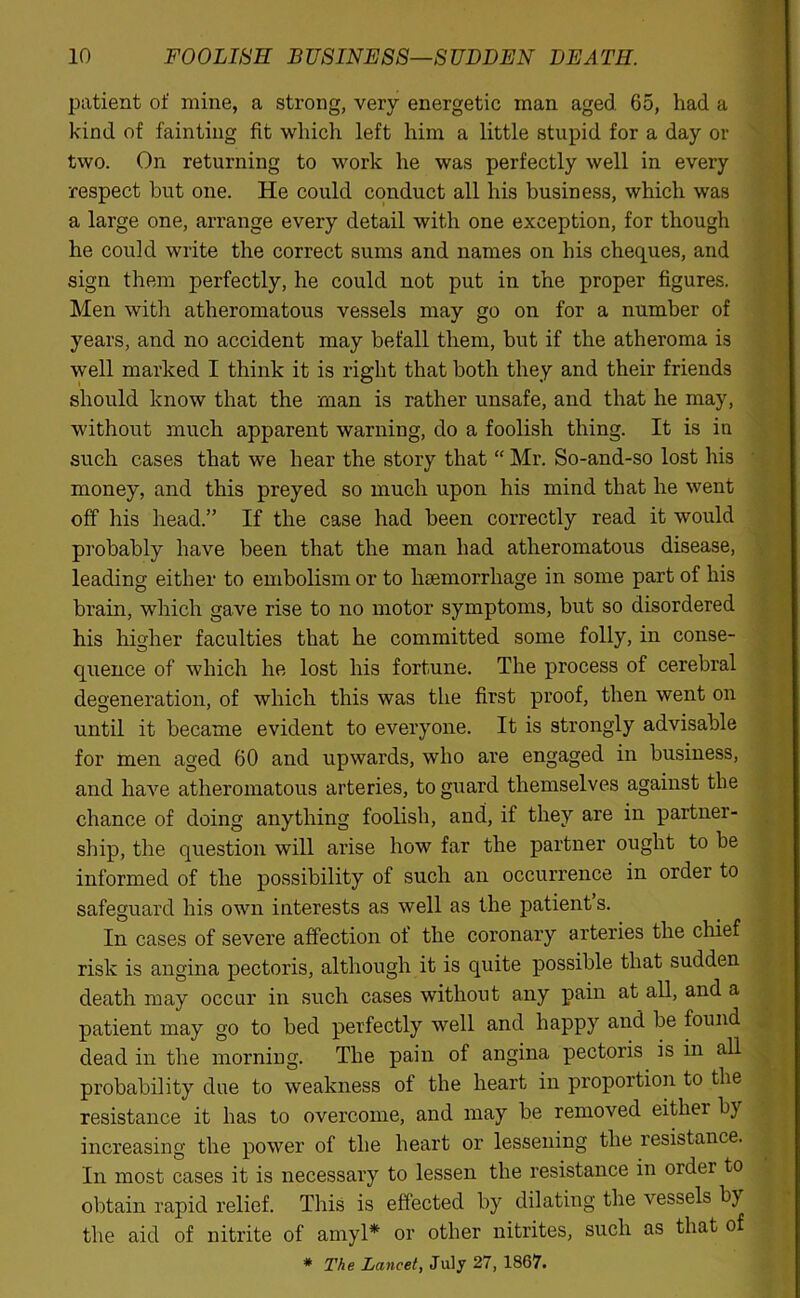 patient of mine, a strong, very energetic man aged. 65, had a kind of fainting fit which left him a little stupid for a day or two. On returning to work he was perfectly well in every respect but one. He could conduct all his business, which was a large one, arrange every detail with one exception, for though he could write the correct sums and names on his cheques, and sign them perfectly, he could not put in the proper figures. Men with atheromatous vessels may go on for a number of years, and no accident may befall them, but if the atheroma is well marked I think it is right that both they and their friends should know that the man is rather unsafe, and that he may, without much apparent warning, do a foolish thing. It is in such cases that we hear the story that “ Mr. So-and-so lost his money, and this preyed so much upon his mind that he went off his head.” If the case had been correctly read it would probably have been that the man had atheromatous disease, leading either to embolism or to haemorrhage in some part of his brain, which gave rise to no motor symptoms, but so disordered his higher faculties that he committed some folly, in conse- quence of which he lost his fortune. The process of cerebral degeneration, of which this was the first proof, then went on until it became evident to everyone. It is strongly advisable for men aged 60 and upwards, who are engaged in business, and have atheromatous arteries, to guard themselves against the chance of doing anything foolish, and, if they are in partner- ship, the question will arise how far the partner ought to be informed of the possibility of such an occurrence in order to safeguard his own interests as well as the patient’s. In cases of severe affection of the coronary arteries the chief risk is angina pectoris, although it is quite possible that sudden death may occur in such cases without any pain at all, and a patient may go to bed perfectly well and happy and be found dead in the morning. The pain of angina pectoris is in all probability due to weakness of the heart in proportion to the resistance it has to overcome, and may be removed eithei b) increasing the power of the heart or lessening the resistance. In most cases it is necessary to lessen the resistance in order to obtain rapid relief. This is effected by dilating the vessels by the aid of nitrite of amyl* or other nitrites, such as that of * The Lancet, July 27, 1867.