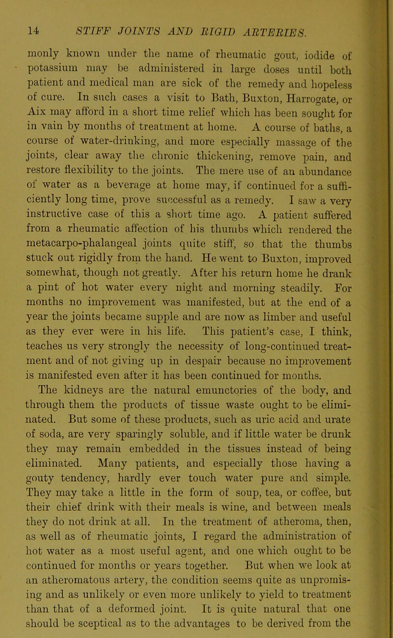 monly known under the name of rheumatic gout, iodide of potassium may be administered in large doses until both patient and medical man are sick of the remedy and hopeless of cure. In such cases a visit to Bath, Buxton, Harrogate, or Aix may afford in a short time relief which has been sought for in vain by months of treatment at home. A course of baths, a course of water-drinking, and more especially massage of the joints, clear away the chronic thickening, remove pain, and restore flexibility to the joints. The mere use of au abundance of water as a beverage at home may, if continued for a suffi- ciently long time, prove successful as a remedy. I saw a very instructive case of this a short time ago. A patient suffered from a rheumatic affection of his thumbs which rendered the metacarpo-phalangeal joints quite stiff, so that the thumbs stuck out rigidly from the hand. He went to Buxton, improved somewhat, though not greatly. After his return home he drank a pint of hot water every night and morning steadily. For months no improvement was manifested, but at the end of a year the joints became supple and are now as limber and useful as they ever were in his life. This patient’s case, I think, teaches us very strongly the necessity of long-continued treat- ment and of not giving up in despair because no improvement is manifested even after it has been continued for months. The kidneys are the natural emunctories of the body, and through them the products of tissue waste ought to be elimi- nated. But some of these products, such as uric acid and urate of soda, are very sparingly soluble, and if little water be drunk they may remain embedded in the tissues instead of being eliminated. Many patients, and especially those having a gouty tendency, hardly ever touch water pure and simple. They may take a little in the form of soup, tea, or coffee, but their chief drink with their meals is wine, and between meals they do not drink at all. In the treatment of atheroma, then, as well as of rheumatic joints, I regard the administration of hot water as a most useful agent, and one which ought to be continued for months or years together. But when we look at an atheromatous artery, the condition seems quite as unpromis- ing and as unlikely or even more unlikely to yield to treatment than that of a deformed joint. It is quite natural that one should be sceptical as to the advantages to be derived from the