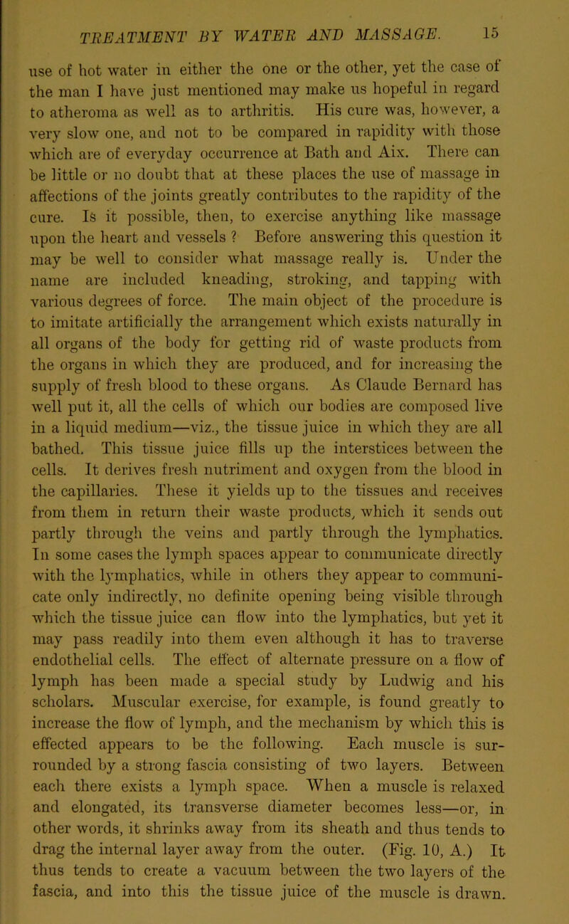 use of hot water in either the one or the other, yet the case of the man I have just mentioned may make us hopeful in regard to atheroma as well as to arthritis. His cure was, however, a very slow one, and not to be compared in rapidity with those which are of everyday occurrence at Bath and Aix. There can be little or no doubt that at these places the use of massage in affections of the joints greatly contributes to the rapidity of the cure. Is it possible, then, to exercise anything like massage upon the heart and vessels ? Before answering this question it may be well to consider what massage really is. Under the name are included kneading, stroking, and tapping with various degrees of force. The main object of the procedure is to imitate artificially the arrangement which exists naturally in all organs of the body for getting rid of waste products from the organs in which they are produced, and for increasing the supply of fresh blood to these organs. As Claude Bernard has well put it, all the cells of which our bodies are composed live in a liquid medium—viz., the tissue juice in which they are all bathed. This tissue juice fills up the interstices between the cells. It derives fresh nutriment and oxygen from the blood in the capillaries. These it yields up to the tissues and receives from them in return their waste products, which it sends out partly through the veins and partly through the lymphatics. In some cases the lymph spaces appear to communicate directly with the lymphatics, while in others they appear to communi- cate only indirectly, no definite opening being visible through which the tissue juice can flow into the lymphatics, but yet it may pass readily into them even although it has to traverse endothelial cells. The effect of alternate pressure on a flow of lymph has been made a special study by Ludwig and his scholars. Muscular exercise, for example, is found greatly to increase the flow of lymph, and the mechanism by which this is effected appears to be the following. Each muscle is sur- rounded by a strong fascia consisting of two layers. Between each there exists a lymph space. When a muscle is relaxed and elongated, its transverse diameter becomes less—or, in other words, it shrinks away from its sheath and thus tends to drag the internal layer away from the outer. (Fig. 10, A.) It thus tends to create a vacuum between the two layers of the fascia, and into this the tissue juice of the muscle is drawn.