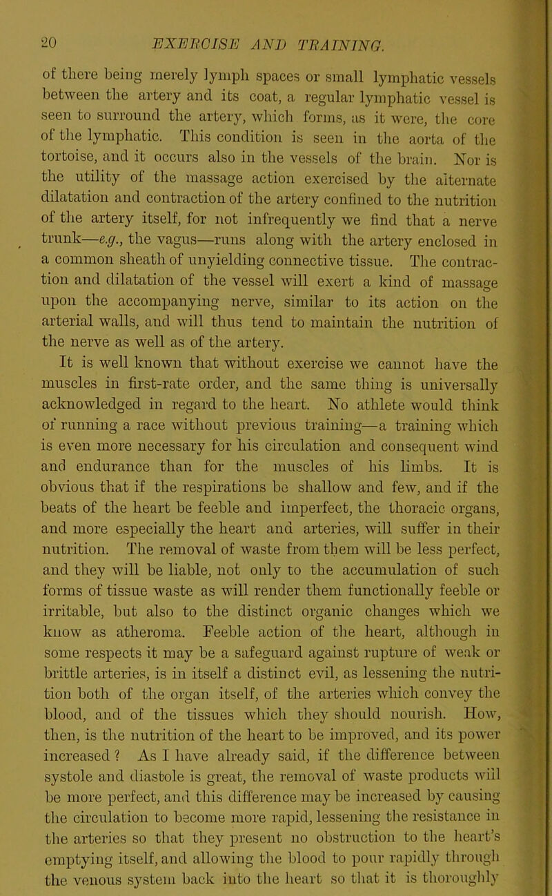 ^0 EXERCISE AND TRAINING. of there being merely lymph spaces or small lymphatic vessels between the artery and its coat, a regular lymphatic vessel is seen to surround the artery, which forms, as it were, the core of the lymphatic. This condition is seen in the aorta of the tortoise, and it occurs also in the vessels of the brain. Nor is the utility of the massage action exercised by the alternate dilatation and contraction of the artery confined to the nutrition of the artery itself, for not infrequently we find that a nerve trunk—e.g., the vagus—runs along with the artery enclosed in a common sheath of unyielding connective tissue. The contrac- tion and dilatation of the vessel will exert a kind of massage O upon the accompanying nerve, similar to its action on the arterial walls, and will thus tend to maintain the nutrition of the nerve as well as of the artery. It is well known that without exercise we cannot have the muscles in first-rate order, and the same thing is universally acknowledged in regard to the heart. No athlete would think of running a race without previous training—a training which is even more necessary for his circulation and consequent wind and endurance than for the muscles of his limbs. It is obvious that if the respirations be shallow and few, and if the beats of the heart be feeble and imperfect, the thoracic organs, and more especially the heart and arteries, will suffer in their nutrition. The removal of waste from them will be less perfect, and they will be liable, not only to the accumulation of such forms of tissue waste as will render them functionally feeble or irritable, but also to the distinct organic changes which we know as atheroma. Feeble action of the heart, although in some respects it may be a safeguard against rupture of weak or brittle arteries, is in itself a distinct evil, as lessening the nutri- tion both of the organ itself, of the arteries which convey the blood, and of the tissues which they should nourish. How, then, is the nutrition of the heart to be improved, and its power increased ? As I have already said, if the difference between systole and diastole is great, the removal of waste products will be more perfect, and this difference may be increased by causing the circulation to become more rapid, lessening the resistance in the arteries so that they present no obstruction to the heart’s emptying itself, and allowing the blood to pour rapidly through the venous system back into the heart so that it is thoroughly