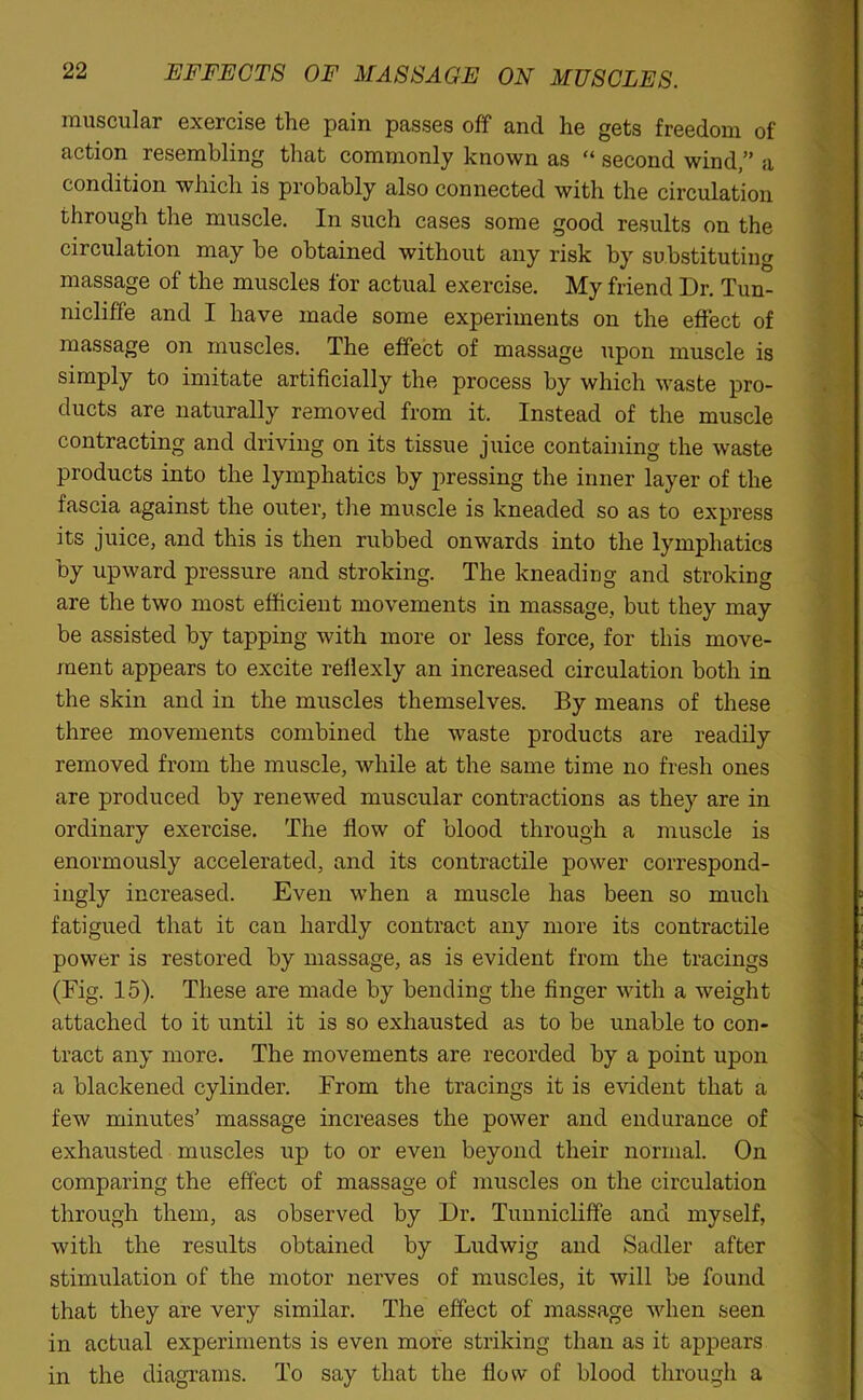 muscular exercise the pain passes off and he gets freedom of action resembling that commonly known as “ second wind,” a condition which is probably also connected with the circulation through the muscle. In such cases some good results on the circulation may be obtained without any risk by substituting massage of the muscles for actual exercise. My friend Dr. Tun- nicliffe and I have made some experiments on the effect of massage on muscles. The effect of massage upon muscle is simply to imitate artificially the process by which waste pro- ducts are naturally removed from it. Instead of the muscle contracting and driving on its tissue juice containing the waste products into the lymphatics by pressing the inner layer of the fascia against the outer, the muscle is kneaded so as to express its juice, and this is then rubbed onwards into the lymphatics by upward pressure and stroking. The kneading and stroking are the two most efficient movements in massage, but they may be assisted by tapping with more or less force, for this move- ment appears to excite rellexly an increased circulation both in the skin and in the muscles themselves. By means of these three movements combined the waste products are readily removed from the muscle, while at the same time no fresh ones are produced by renewed muscular contractions as they are in ordinary exercise. The flow of blood through a muscle is enormously accelerated, and its contractile power correspond- ingly increased. Even when a muscle has been so much fatigued that it can hardly contract any more its contractile power is restored by massage, as is evident from the tracings (Fig. 15). These are made by bending the finger with a weight attached to it until it is so exhausted as to be unable to con- tract any more. The movements are recorded by a point upon a blackened cylinder. From the tracings it is evident that a few minutes’ massage increases the power and endurance of exhausted muscles up to or even beyond their normal. On comparing the effect of massage of muscles on the circulation through them, as observed by Dr. Tunnicliffe and myself, with the results obtained by Ludwig and Sadler after stimulation of the motor nerves of muscles, it will be found that they are very similar. The effect of massage when seen in actual experiments is even more striking than as it appears in the diagrams. To say that the flow of blood through a