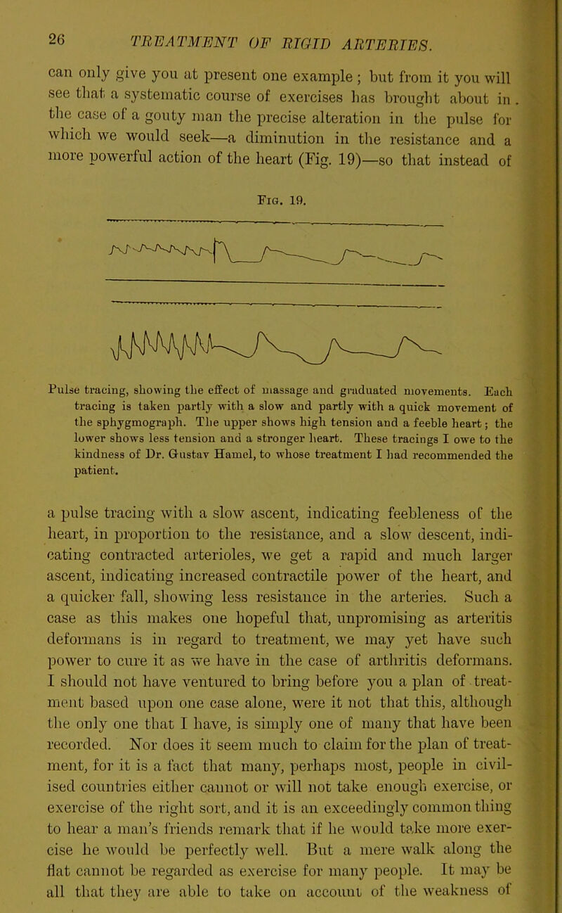 can only give you at present one example ; but from it you will see that a systematic course of exercises has brought about in . the case of a gouty man the precise alteration in the pulse for which we would seek—a diminution in the resistance and a more powerful action of the heart (Fig. 19)—so that instead of Tig. 19. Pulse tracing, showing the effect of massage and graduated movements. Each tracing is taken partly with a slow and partly with a quick movement of the sphygmograph. The upper shows high tension and a feeble heart; the lower shows less tension and a stronger heart. These tracings I owe to the kindness of Dr. Gustav Hamel, to whose treatment I had recommended the patient. a pulse tracing with a slow ascent, indicating feebleness of the heart, in proportion to the resistance, and a slow descent, indi- cating contracted arterioles, we get a rapid and much larger ascent, indicating increased contractile power of the heart, and a quicker fall, showing less resistance in the arteries. Such a case as this makes one hopeful that, unpromising as arteritis deformans is in regard to treatment, we may yet have such power to cure it as we have in the case of arthritis deformans. I should not have ventured to bring before you a plan of treat- ment based upon one case alone, were it not that this, although the only one that I have, is simply one of many that have been recorded. Nor does it seem much to claim for the plan of treat- ment, for it is a fact that many, perhaps most, people in civil- ised countries either cannot or will not take enough exercise, or exercise of the right sort, and it is an exceedingly common thing to hear a man’s friends remark that if he would take more exer- cise he would be perfectly well. But a mere walk along the flat cannot be regarded as exercise for many people. It may be all that they are able to take on account of the weakness ol