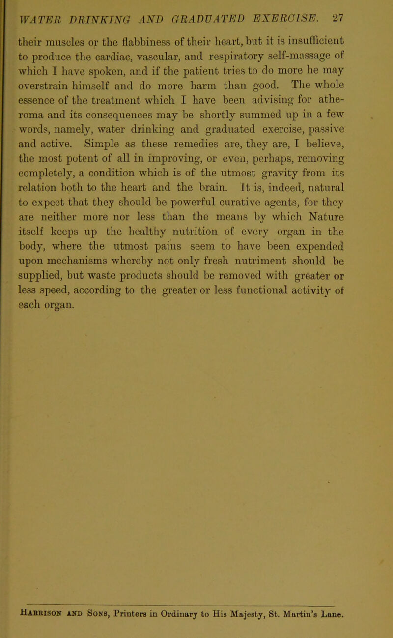 their muscles or the flabbiness of their heart, but it is insufficient to produce the cardiac, vascular, and respiratory self-massage of which I have spoken, and if the patient tries to do more he may overstrain himself and do more harm than good. The whole essence of the treatment which I have been advising for athe- roma and its consequences may be shortly summed up in a few words, namely, water drinking and graduated exercise, passive and active. Simple as these remedies are, they are, I believe, the most potent of all in improving, or even, perhaps, removing completely, a condition which is of the utmost gravity from its relation both to the heart and the brain. It is, indeed, natural to expect that they should be powerful curative agents, for they are neither more nor less than the means by which Nature itself keeps up the healthy nutrition of every organ in the body, where the utmost pains seem to have been expended upon mechanisms whereby not only fresh nutriment should he supplied, but waste products should be removed with greater or less speed, according to the greater or less functional activity ol each organ. Habbison and Sons, Printers in Ordinary to His Majesty, St. Martin’s Lane.