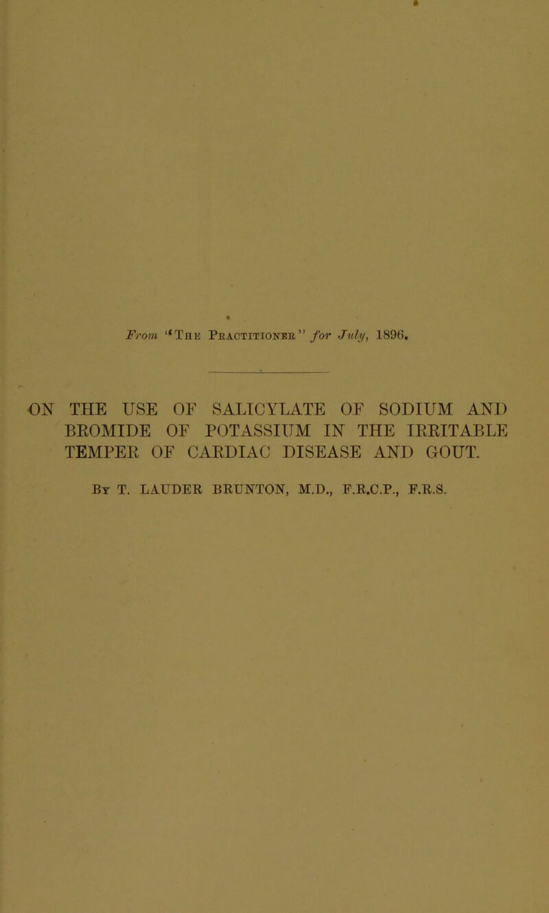 From “The Pbactitioneb” for July, 1896. ON THE USE OF SALICYLATE OF SODIUM AND BROMIDE OF POTASSIUM IN THE IRRITABLE TEMPER OF CARDIAC DISEASE AND GOUT. By T. LAUDER BRUNTON, M.D., F.R.C.P., F.R.S.