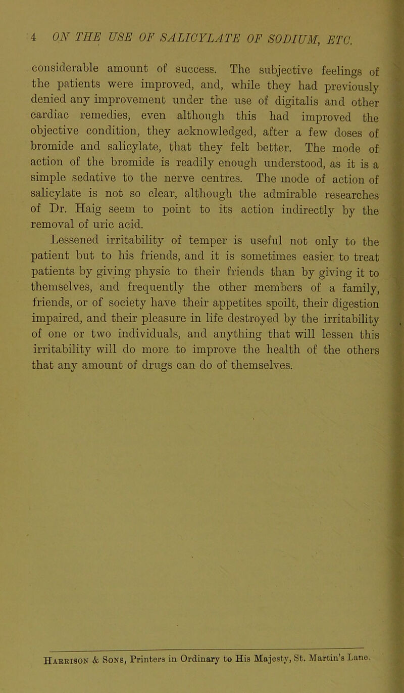 considerable amount of success. The subjective feelings of the patients were improved, and, while they had previously denied any improvement under the use of digitalis and other cardiac remedies, even although this had improved the objective condition, they acknowledged, after a few doses of bromide and salicylate, that they felt better. The mode of action of the bromide is readily enough understood, as it is a simple sedative to the nerve centres. The mode of action of salicylate is not so clear, although the admirable researches of Dr. Haig seem to point to its action indirectly by the removal of uric acid. Lessened irritability of temper is useful not only to the patient but to his friends, and it is sometimes easier to treat patients by giving physic to their friends than by giving it to themselves, and frequently the other members of a family, friends, or of society have their appetites spoilt, their digestion impaired, and their pleasure in life destroyed by the irritability of one or two individuals, and anything that will lessen this irritability will do more to improve the health of the others that any amount of drugs can do of themselves. Harrison & Sons, Printers in Ordinary to His Majesty, St. Martin’s Lane.