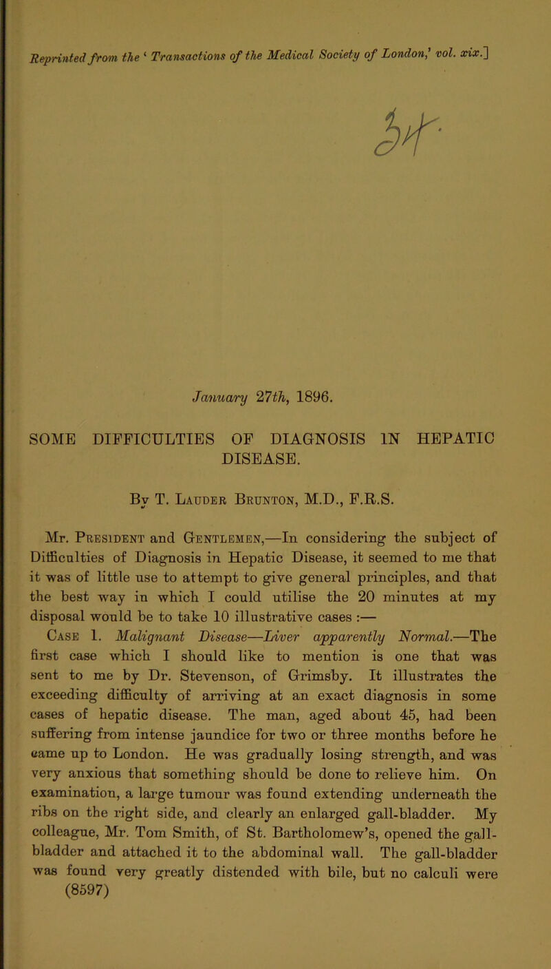 Reprinted from the ‘ Transactions of the Medical Society of London' vol. xix.~\ SOME DIFFICULTIES OF DIAGNOSIS IN HEPATIC DISEASE. Mr. President and Gentlemen,—In considering the subject of Difficulties of Diagnosis in Hepatic Disease, it seemed to me that it was of little use to attempt to give general principles, and that the best way in which I could utilise the 20 minutes at my disposal would be to take 10 illustrative cases :— Case 1. Malignant Disease—Liver apparently Normal.—The first case which I should like to mention is one that was sent to me by Dr. Stevenson, of Grimsby. It illustrates the exceeding difficulty of arriving at an exact diagnosis in some cases of hepatic disease. The man, aged about 45, had been suffering from intense jaundice for two or three months before he came up to London. He was gradually losing strength, and was very anxious that something should be done to relieve him. On examination, a large tumour was found extending underneath the ribs on the right side, and clearly an enlarged gall-bladder. My colleague, Mr. Tom Smith, of St. Bartholomew’s, opened the gall- bladder and attached it to the abdominal wall. The gall-bladder was found very greatly distended with bile, but no calculi were January 27th, 1896. By T. Lauder Brunton, M.D., F.R.S. (8597)