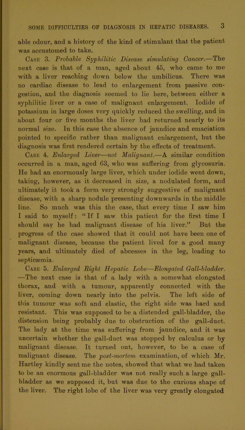 able odour, and a history of the kind of stimulant that the patient was accustomed to take. Case 3. Probable Syphilitic Disease simulating Cancer.—The next case is that of a man, aged about 45, who came to me with a liver reaching down below the umbilicus. There was no cardiac disease to lead to enlargement from passive con- gestion, and the diagnosis seemed to lie here, between either a syphilitic liver or a case of malignant enlargement. Iodide of potassium in large doses very quickly reduced the swelling, and in about four or five months the liver had returned nearly to its normal size. In this case the absence of jaundice and emaciation pointed to specific rather than malignant enlargement, but the diagnosis was first rendered certain by the effects of treatment. Case 4. Enlarged Liver—not Malignant.—A similar condition occurred in a man, aged 63, who was suffering from glycosuria. He had an enormously large liver, which under iodide went down, taking, however, as it decreased in size, a nodulated form., and ultimately it took a form very strongly suggestive of malignant disease, with a sharp nodule presenting downwards in the middle line. So much was this the case, that every time I saw him I said to myself: “ If I saw this patient for the first time I should say he had malignant disease of his liver.” But the progress of the case showed that it could not have been one of malignant disease, because the patient lived for a good many years, and ultimately died of abcesses in the leg, leading to septicsemia. Case 5. Enlarged Eight Hepatic Lobe—Elongated Gall-bladder. —The next case is that of a lady with a somewhat elongated thorax, and with a tumour, apparently connected with the liver, coming: down nearly into the pelvis. The left side of this tumour was soft and elastic, the right side was hard and resistant. This was supposed to be a distended gall-bladder, the distension being probably due to obstruction of the gall-duct. The lady at the time was suffering from jaundice, and it was uncertain whether the gall-duct was stopped by calculus or by malignant disease. It turned out, however, to be a case of malignant disease. The post-mortem examination, of which Mr. Hartley kindly sent me the notes, showed that what we had taken to be an enormous gall-bladder was not really such a large gall- bladder as we supposed it, but was due to the curious shape of the liver. The right lobe of the liver was very greatly elongated