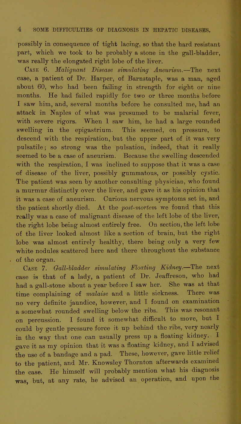 possibly in consequence of tight lacing, so that the hard resistant part, which we took to be probably a stone in the gall-bladder, was really the elongated right lobe of the liver. Case 6. Malignant Disease simulating Aneurism.—The next case, a patient of Dr. Harper, of Barnstaple, was a man, aged about 60, who had been failing in strength for eight or nine months. He had failed rapidly for two or three months before I saw him, and, several months before he consulted me, had an attack in Naples of what was presumed to be malarial fever, with severe rigors. When 1 saw him, he had a large T’ounded swelling in the epigastrium. This seemed, on pressure, to descend with the respiration, but the upper part of it was very pulsatile; so strong was the pulsation, indeed, that it really seemed to be a case of aneurism. Because the swelling descended with the respiration, I was inclined to suppose that it was a case of disease of the liver, possibly gummatous, or possibly cystic. The patient was seen by another consulting physiciau, who found a murmur distinctly over the liver, and gave it as his opinion that it was a case of aneurism. Curious nervous symptoms set in, and the patient shortly died. At the post-mortem we found that this really was a case of malignant disease of the left lobe of the liver, the right lobe being almost entirely free. On section, the left lobe of the liver looked almost like a section of brain, but the right lobe was almost entirely healthy, there being only a very few white nodules scattered here and there throughout the substance . of the organ. Case 7. Gall-bladder simulating Floating Kidney.—The next case is that of a lady, a patient of Dr. Jeaft'reson, who had had a gall-stone about a year before I saw her. She was at that time complaining of malaise and a little sickness. There was no very definite jaundice, however, and I found on examination a somewhat rounded swelling below the ribs. This was resonant on percussion. I found it somewhat difficult to move, but I could by gentle pressure force it up behind the ribs, very nearly in the way that one can usually press up a floating kidney. I gave it as my opinion that it was a floating kidney, and I advised the use of a bandage and a pad. These, however, gave little relief to the patient, and Mr. Knowsley Thornton afterwards examined the case. He himself will probably mention what his diagnosis was, but, at any rate, he advised an operation, and upon the