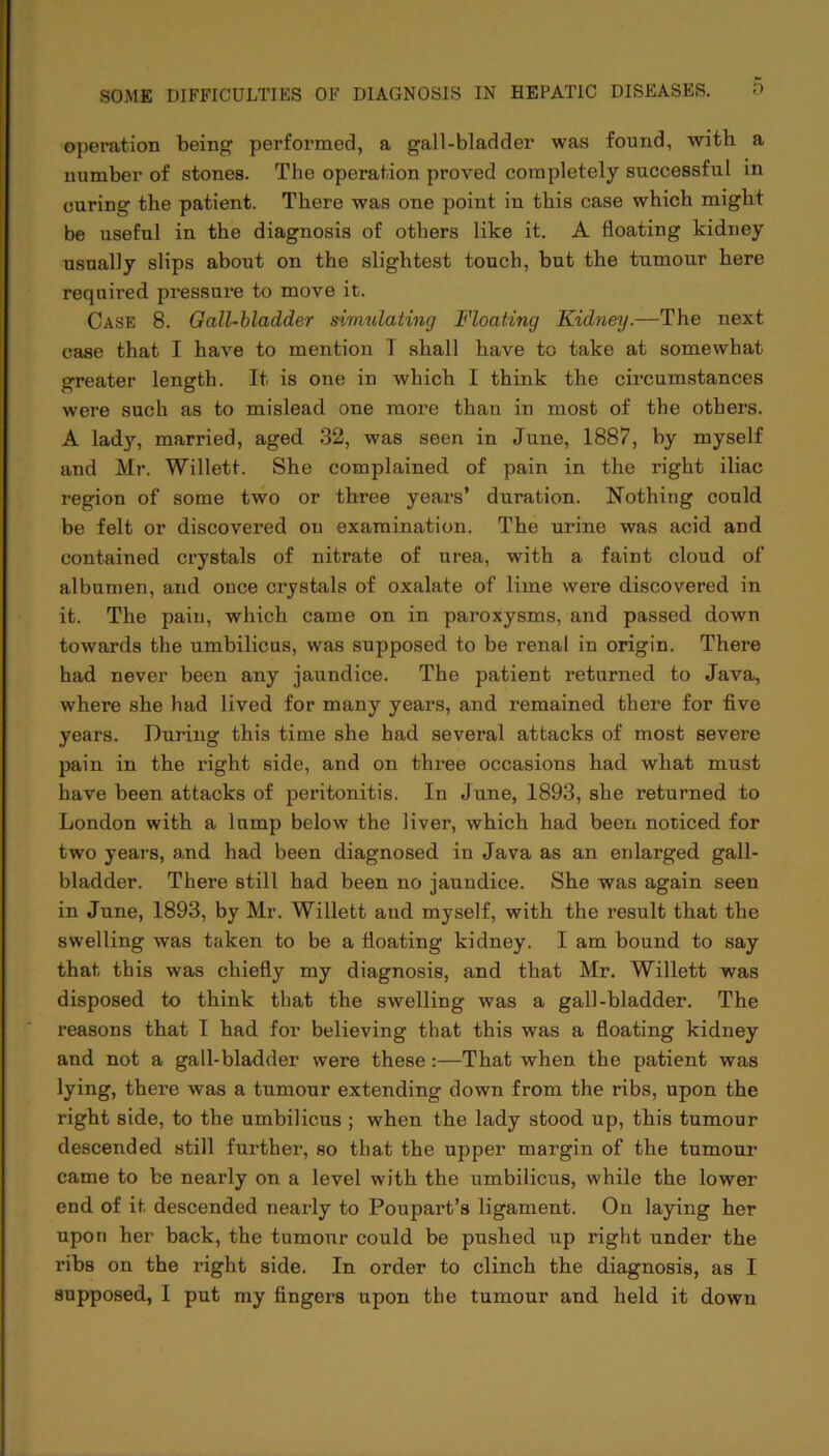 operation being performed, a gall-bladder was found, with a number of stones. The operation proved completely successful in curing the patient. There was one point in this case which might be useful in the diagnosis of others like it. A floating kidney usually slips about on the slightest touch, but the tumour here required pressure to move it. Case 8. Gall-bladder simulating Floating Kidney.—The next case that I have to mention T shall have to take at somewhat greater length. It is one in which I think the circumstances were such as to mislead one more than in most of the others. A lady, married, aged 32, was seen in June, 1887, by myself and Mr. Willett. She complained of pain in the right iliac region of some two or three years’ duration. Nothing could be felt or discovered on examination. The urine was acid and contained crystals of nitrate of urea, with a faint cloud of albumen, and once crystals of oxalate of lime were discovered in it. The pain, which came on in paroxysms, and passed down towards the umbilicus, was supposed to be renal in origin. There had never been any jaundice. The patient returned to Java, where she had lived for many years, and remained there for five years. During this time she had several attacks of most severe pain in the right side, and on three occasions had what must have been attacks of peritonitis. In June, 1893, she returned to London with a lump below the liver, which had been noticed for two years, and had been diagnosed in Java as an enlarged gall- bladder. There still had been no jaundice. She was again seen in June, 1893, by Mr. Willett and myself, with the result that the swelling was taken to be a floating kidney. I am bound to say that this was chiefly my diagnosis, and that Mr. Willett was disposed to think that the swelling was a gall-bladder. The reasons that I had for believing that this was a floating kidney and not a gall-bladder were these:—That when the patient was lying, there was a tumour extending down from the ribs, upon the right side, to the umbilicus ; when the lady stood up, this tumour descended still further, so that the upper margin of the tumour came to be nearly on a level with the umbilicus, while the lower end of it descended nearly to Poupart’s ligament. On laying her upon her back, the tumour could be pushed up right under the ribs on the right side. In order to clinch the diagnosis, as I supposed, I put my fingers upon the tumour and held it down
