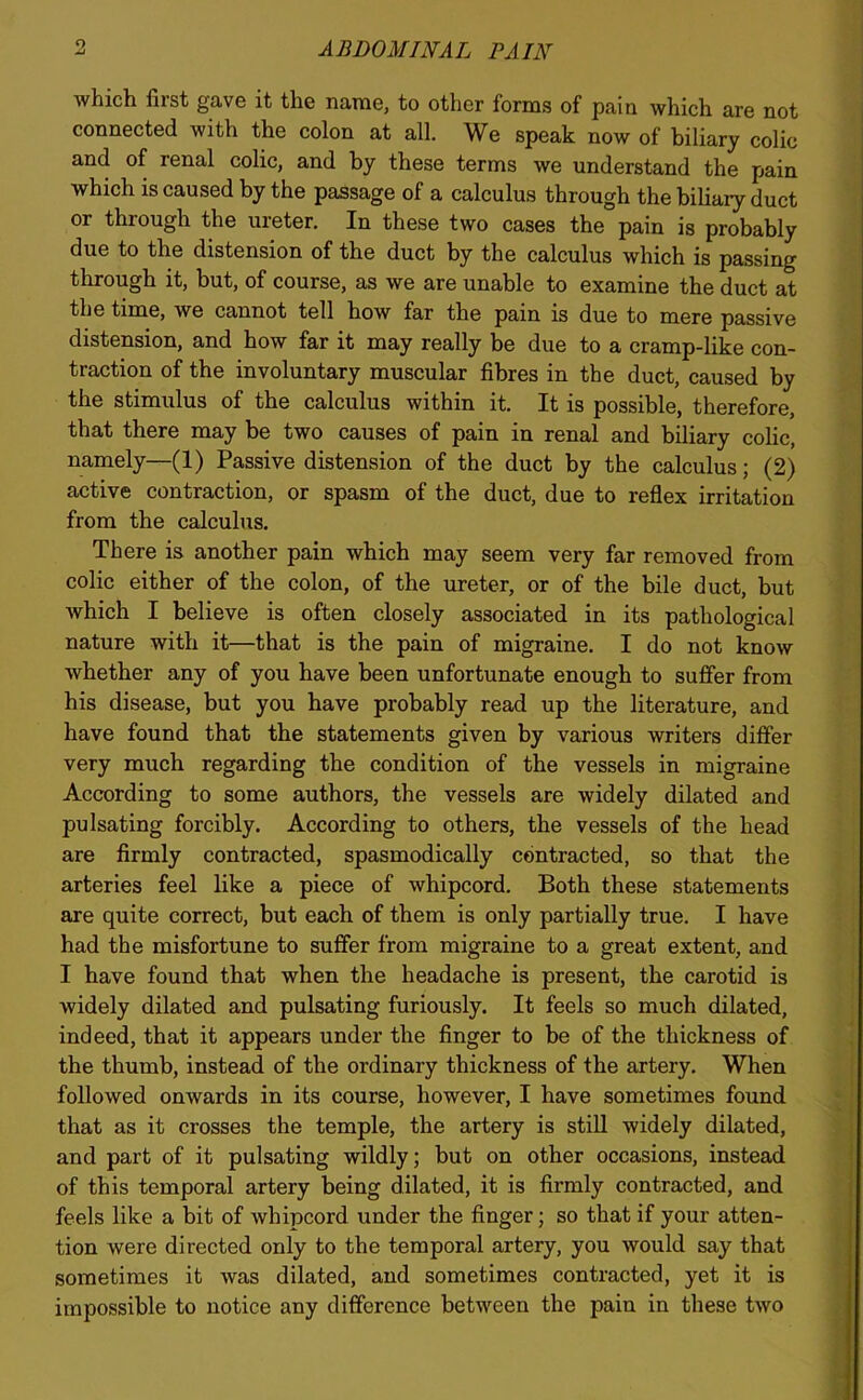 which first gave it the name, to other forms of pain which are not connected with the colon at all. We speak now of biliary colic and of renal colic, and by these terms we understand the pain which is caused by the passage of a calculus through the biliary duct or through the ureter. In these two cases the pain is probably due to the distension of the duct by the calculus which is passing through it, but, of course, as we are unable to examine the duct at the time, we cannot tell how far the pain is due to mere passive distension, and how far it may really be due to a cramp-like con- traction of the involuntary muscular fibres in the duct, caused by the stimulus of the calculus within it. It is possible, therefore, that there may be two causes of pain in renal and biliary colic, namely—(1) Passive distension of the duct by the calculus; (2) active contraction, or spasm of the duct, due to reflex irritation from the calculus. There is another pain which may seem very far removed from colic either of the colon, of the ureter, or of the bile duct, but which I believe is often closely associated in its pathological nature with it—that is the pain of migraine. I do not know whether any of you have been unfortunate enough to suffer from his disease, but you have probably read up the literature, and have found that the statements given by various writers differ very much regarding the condition of the vessels in migraine According to some authors, the vessels are widely dilated and pulsating forcibly. According to others, the vessels of the head are firmly contracted, spasmodically contracted, so that the arteries feel like a piece of whipcord. Both these statements are quite correct, but each of them is only partially true. I have had the misfortune to suffer from migraine to a great extent, and I have found that when the headache is present, the carotid is widely dilated and pulsating furiously. It feels so much dilated, indeed, that it appears under the finger to be of the thickness of the thumb, instead of the ordinary thickness of the artery. When followed onwards in its course, however, I have sometimes found that as it crosses the temple, the artery is still widely dilated, and part of it pulsating wildly; but on other occasions, instead of this temporal artery being dilated, it is firmly contracted, and feels like a bit of whipcord under the finger; so that if your atten- tion were directed only to the temporal artery, you would say that sometimes it was dilated, and sometimes contracted, yet it is impossible to notice any difference between the pain in these two