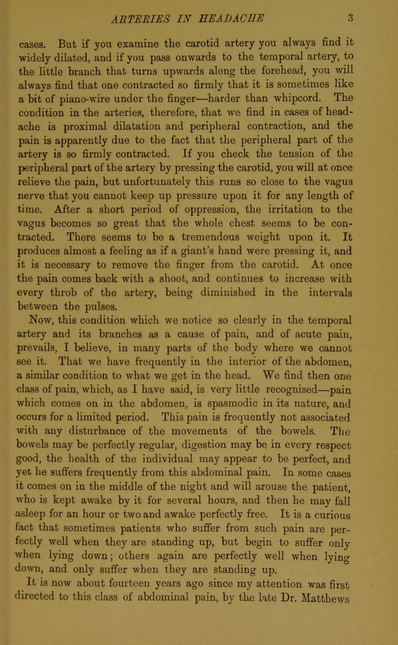 cases. But if you examine the carotid artery you always find it widely dilated, and if you pass onwards to the temporal artery, to the little branch that turns upwards along the forehead, you will always find that one contracted so firmly that it is sometimes like a bit of piano-wire under the finger—harder than whipcord. The condition in the arteries, therefore, that we find in cases of head- ache is proximal dilatation and peripheral contraction, and the pain is apparently due to the fact that the peripheral part of the artery is so firmly contracted. If you check the tension of the peripheral part of the artery by pressing the carotid, you will at once relieve the pain, but unfortunately this runs so close to the vagus nerve that you cannot keep up pressure upon it for any length of time. After a short period of oppression, the irritation to the vagus becomes so great that the whole chest seems to be con- tracted. There seems to be a tremendous weight upon it. It produces almost a feeling as if a giant’s hand were pressing it, and it is necessary to remove the finger from the carotid. At once the pain comes back with a shoot, and continues to increase with every throb of the artery, being diminished in the intervals between the pulses. Now, this condition which we notice so clearly in the temporal artery and its branches as a cause of pain, and of acute pain, prevails, I believe, in many parts of the body where we cannot see it. That we have frequently in the interior of the abdomen, a similar condition to what we get in the head. We find then one class of pain, which, as I have said, is very little recognised—pain which comes on in the abdomen, is spasmodic in its nature, and occurs for a limited period. This pain is frequently not associated with any disturbance of the movements of the bowels. The bowels may be perfectly regular, digestion may be in every respect good, the health of the individual may appear to be perfect, and yet he suffers frequently from this abdominal pain. In some cases it comes on in the middle of the night and will arouse the patient, who is kept awake by it for several hours, and then he may fall asleep for an hour or two and awake perfectly free. It is a curious fact that sometimes patients who suffer from such pain are per- fectly well when they are standing up, but begin to suffer only when lying down; others again are perfectly well when lying down, and only suffer when they are standing up. It is now about fourteen years ago since my attention was first directed to this class of abdominal pain, by the late Dr. Matthews