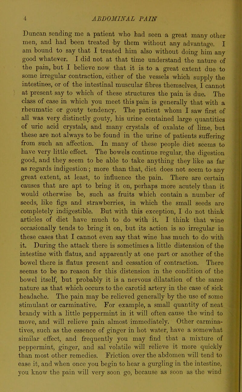 Duncan sending me a patient who had seen a great many other men, and had been treated by them without any advantage. I am bound to say that I treated him also without doing him any good whatever. I did not at that time understand the nature of the pain, but I believe now that it is to a great extent due to some irregular contraction, either of the vessels which supply the intestines, or of the intestinal muscular fibres themselves, I cannot at present say to which of these structures the pain is due. The class of case in which you meet this pain is generally that with a rheumatic or gouty tendency. The patient whom I saw first of all was very distinctly gouty, his urine contained large quantities of uric acid crystals, and many crystals of oxalate of lime, but these are not always to be found in the urine of patients suffering from such an affection. In many of these people diet seems to have very little effect. The bowels continue regular, the digestion good, and they seem to be able to take anything they like as far as regards indigestion; more than that, diet does not seem to any great extent, at least, to influence the pain. There are certain causes that are apt to bring it on, perhaps more acutely than it would otherwise be, such as fruits which contain a number of seeds, like figs and strawberries, in which the small seeds are completely indigestible. But with this exception, I do not think articles of diet have much to do with it. I think that wine occasionally tends to bring it on, but its action is so irregular in these cases that I cannot even say that wine has much to do with it. During the attack there is sometimes a little distension of the intestine with flatus, and apparently at one part or another of the bowel there is flatus present and cessation of contraction. There seems to be no reason for this distension in the condition of the bowel itself, but probably it is a nervous dilatation of the same nature as that which occurs to the carotid artery in the case of sick headache. The pain may be relieved generally by the use of some stimulant or carminative. For example, a small quantity of neat brandy with a little peppermint in it will often cause the wind to move, and will relieve pain almost immediately. Other carmina- tives, such as the essence of ginger in hot water, have a somewhat similar effect, and frequently you may find that a mixture of peppermint, ginger, and sal volatile will relieve it more quickly than most other remedies. Friction over the abdomen will tend to ease it, and when once you begin to hear a gurgling in the intestine, you know the pain will very soon go, because as soon as the wind