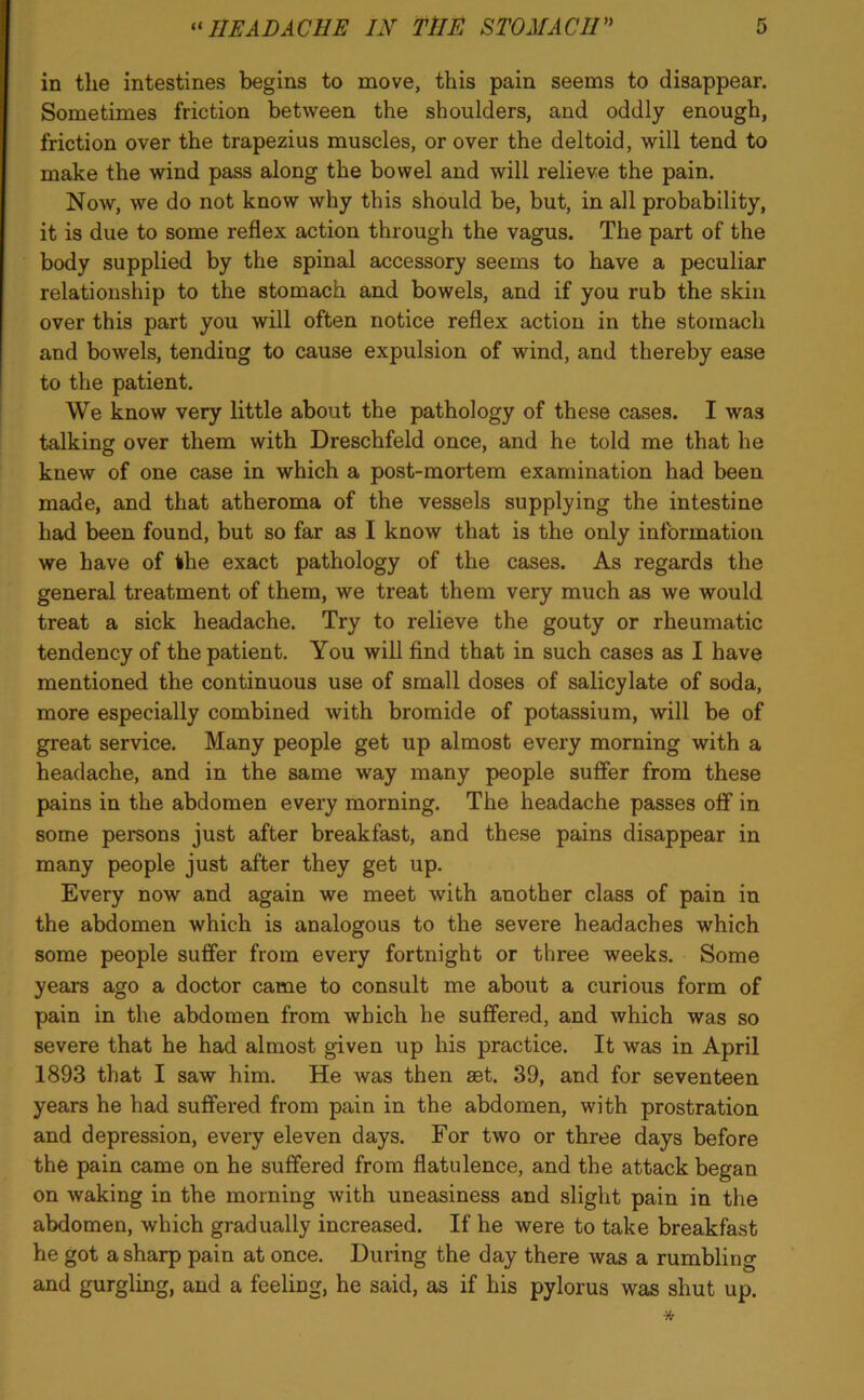 in the intestines begins to move, this pain seems to disappear. Sometimes friction between the shoulders, and oddly enough, friction over the trapezius muscles, or over the deltoid, will tend to make the wind pass along the bowel and will relieve the pain. Now, we do not know why this should be, but, in all probability, it is due to some reflex action through the vagus. The part of the body supplied by the spinal accessory seems to have a peculiar relationship to the stomach and bowels, and if you rub the skin over this part you will often notice reflex action in the stomach and bowels, tending to cause expulsion of wind, and thereby ease to the patient. We know very little about the pathology of these cases. I was talking over them with Dreschfeld once, and he told me that he knew of one case in which a post-mortem examination had been made, and that atheroma of the vessels supplying the intestine had been found, but so far as I know that is the only information we have of the exact pathology of the cases. As regards the general treatment of them, we treat them very much as we would treat a sick headache. Try to relieve the gouty or rheumatic tendency of the patient. You will find that in such cases as I have mentioned the continuous use of small doses of salicylate of soda, more especially combined with bromide of potassium, will be of great service. Many people get up almost every morning with a headache, and in the same way many people suffer from these pains in the abdomen every morning. The headache passes off in some persons just after breakfast, and these pains disappear in many people just after they get up. Every now and again we meet with another class of pain in the abdomen which is analogous to the severe headaches which some people suffer from every fortnight or three weeks. Some years ago a doctor came to consult me about a curious form of pain in the abdomen from which he suffered, and which was so severe that he had almost given up his practice. It was in April 1893 that I saw him. He was then set. 39, and for seventeen years he had suffered from pain in the abdomen, with prostration and depression, every eleven days. For two or three days before the pain came on he suffered from flatulence, and the attack began on waking in the morning with uneasiness and slight pain in the abdomen, which gradually increased. If he were to take breakfast he got a sharp pain at once. During the day there was a rumbling and gurgling, and a feeling, he said, as if his pylorus was shut up.