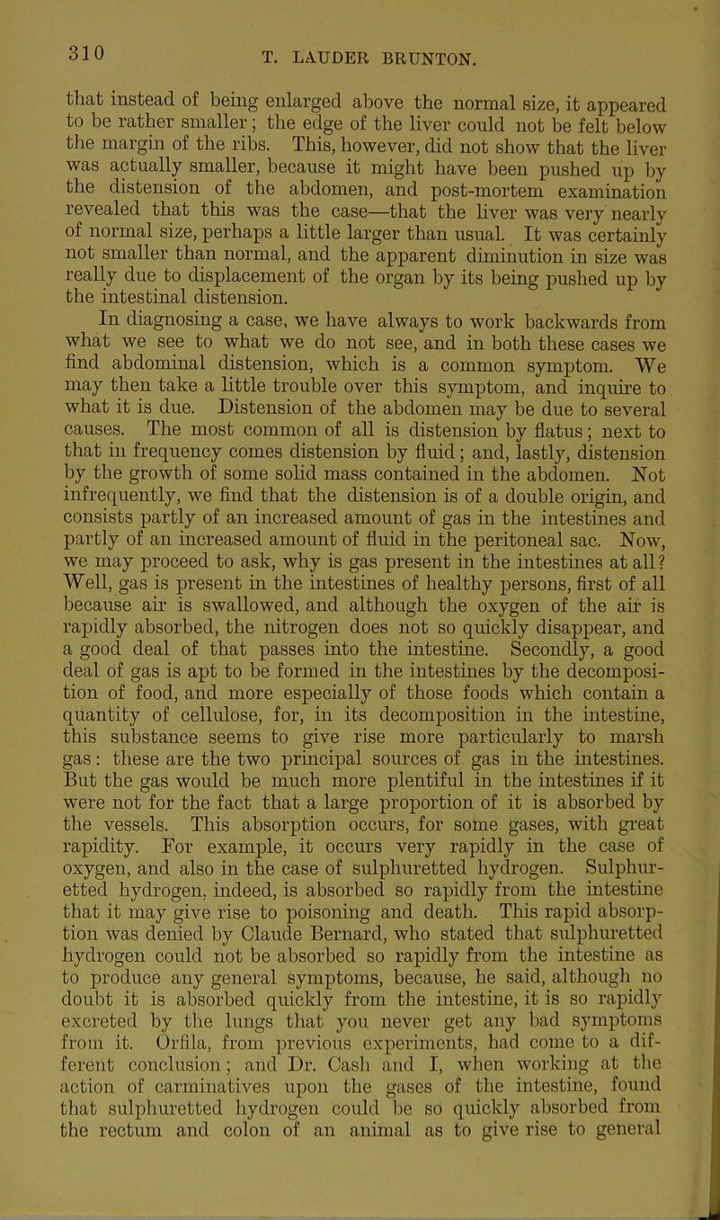 that instead of being enlarged above the normal size, it appeared to be rather smaller; the edge of the liver could not be felt below the margin of the ribs. This, however, did not show that the liver was actually smaller, because it might have been pushed up by the distension of the abdomen, and post-mortem examination revealed that this was the case—that the liver was very nearlv of normal size, perhaps a little larger than usual. It was certainly not smaller than normal, and the apparent diminution in size was really due to displacement of the organ by its being pushed up by the intestinal distension. In diagnosing a case, we have always to work backwards from what we see to what we do not see, and in both these cases we find abdominal distension, which is a common symptom. We may then take a little trouble over this symptom, and inquire to what it is due. Distension of the abdomen may be due to several causes. The most common of all is distension by flatus; next to that in frequency comes distension by fluid; and, lastly, distension by the growth of some solid mass contained in the abdomen. Hot infrequently, we find that the distension is of a double origin, and consists partly of an increased amount of gas in the intestines and partly of an increased amount of fluid in the peritoneal sac. Now, we may proceed to ask, why is gas present in the intestines at all ? Well, gas is present in the intestines of healthy persons, first of all because air is swallowed, and although the oxygen of the ah’ is rapidly absorbed, the nitrogen does not so quickly disappear, and a good deal of that passes into the intestine. Secondly, a good deal of gas is apt to be formed in the intestines by the decomposi- tion of food, and more especially of those foods which contain a quantity of cellulose, for, in its decomposition in the intestine, this substance seems to give rise more particularly to marsh gas: these are the two principal sources of gas in the intestines. But the gas would be much more plentiful in the intestines if it were not for the fact that a large proportion of it is absorbed by the vessels. This absorption occurs, for some gases, with great rapidity. For example, it occurs very rapidly in the case of oxygen, and also in the case of sulphuretted hydrogen. Sulphur- etted hydrogen, indeed, is absorbed so rapidly from the intestine that it may give rise to poisoning and death. This rapid absorp- tion was denied by Claude Bernard, who stated that sulphuretted hydrogen could not be absorbed so rapidly from the intestine as to produce any general symptoms, because, he said, although no doubt it is absorbed quickly from the intestine, it is so rapidly excreted by the lungs that you never get any bad symptoms from it. Orfila, from previous experiments, had come to a dif- ferent conclusion; and Dr. Cash and I, when working at the action of carminatives upon the gases of the intestine, found that sulphuretted hydrogen could be so quickly absorbed from the rectum and colon of an animal as to give rise to general