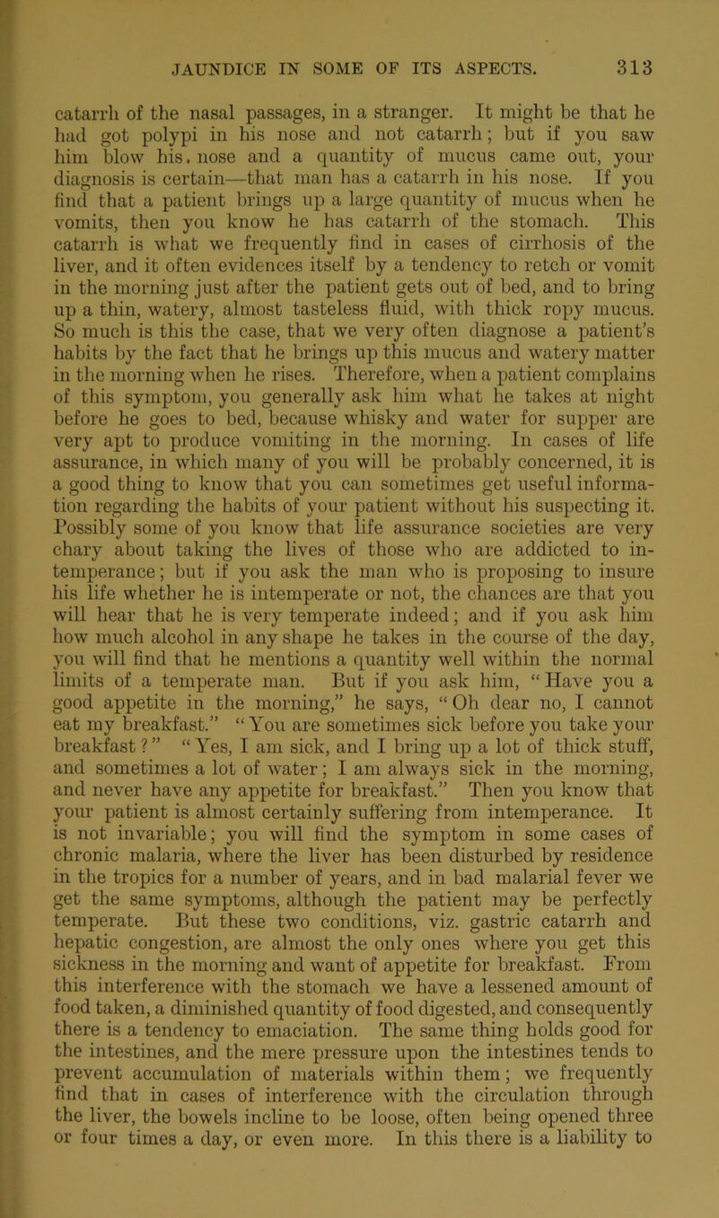 catarrh of the nasal passages, in a stranger. It might be that he had got polypi in his nose and not catarrh; but if you saw him blow his. nose and a quantity of mucus came out, your diagnosis is certain—that man has a catarrh in his nose. If you find that a patient brings up a large quantity of mucus when he vomits, then you know he has catarrh of the stomach. This catarrh is what we frequently find in cases of cirrhosis of the liver, and it often evidences itself by a tendency to retch or vomit in the morning just after the patient gets out of bed, and to bring up a thin, watery, almost tasteless fluid, with thick ropy mucus. So much is this the case, that we very often diagnose a patient’s habits by the fact that he brings up this mucus and watery matter in the morning when he rises. Therefore, when a patient complains of this symptom, you generally ask him what he takes at night before be goes to bed, because whisky and water for supper are very apt to produce vomiting in the morning. In cases of life assurance, in which many of you will be probably concerned, it is a good thing to know that you can sometimes get useful informa- tion regarding the habits of your patient without his suspecting it. Possibly some of you know that life assurance societies are very chary about taking the lives of those who are addicted to in- temperance ; but if you ask the man who is proposing to insure his life whether he is intemperate or not, the chances are that you will hear that he is very temperate indeed; and if you ask him how much alcohol in any shape he takes in the course of the day, you will find that he mentions a quantity well within the normal limits of a temperate man. But if you ask him, “ Have you a good appetite in the morning,” he says, “ Oh dear no, I cannot eat my breakfast.” “ You are sometimes sick before you take your breakfast ? ” “ Yes, I am sick, and I bring up a lot of thick stuff, and sometimes a lot of water; I am always sick in the morning, and never have any appetite for breakfast.” Then you know that your patient is almost certainly suffering from intemperance. It is not invariable; you will find the symptom in some cases of chronic malaria, where the liver has been disturbed by residence in the tropics for a number of years, and in bad malarial fever we get the same symptoms, although the patient may be perfectly temperate. But these two conditions, viz. gastric catarrh and hepatic congestion, are almost the only ones where you get this sickness in the morning and want of appetite for breakfast. From this interference with the stomach we have a lessened amount of food taken, a diminished quantity of food digested, and consequently there is a tendency to emaciation. The same thing holds good for the intestines, and the mere pressure upon the intestines tends to prevent accumulation of materials within them; we frequently find that in cases of interference with the circulation through the liver, the bowels incline to be loose, often being opened three or four times a day, or even more. In this there is a liability to