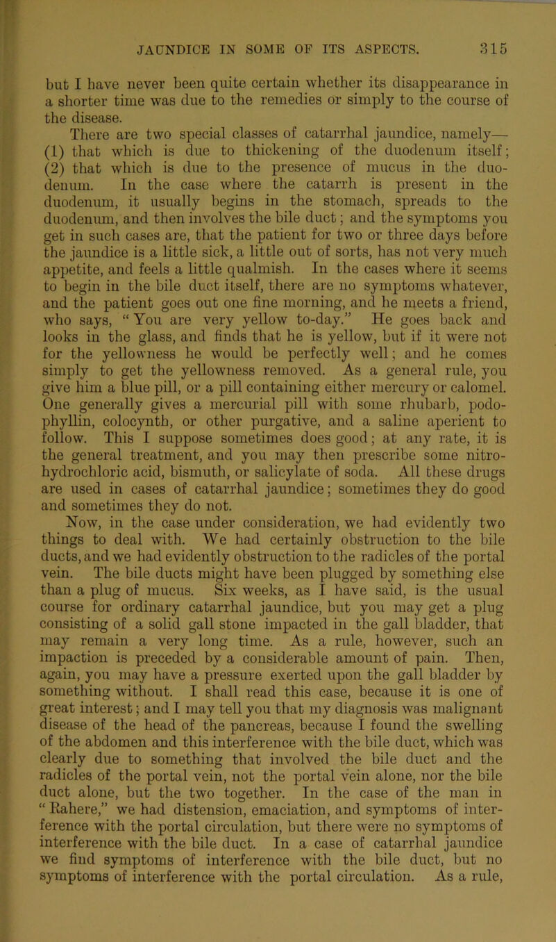 but I have never been quite certain whether its disappearance in a shorter time was due to the remedies or simply to the course of the disease. There are two special classes of catarrhal jaundice, namely— (1) that which is due to thickening of the duodenum itself; (2) that which is due to the presence of mucus in the duo- denum. In the case where the catarrh is present in the duodenum, it usually begins in the stomach, spreads to the duodenum, and then involves the bile duct; and the symptoms you get in such cases are, that the patient for two or three days before the jaundice is a little sick, a little out of sorts, has not very much appetite, and feels a little qualmish. In the cases where it seems to begin in the bile duct itself, there are no symptoms whatever, and the patient goes out one fine morning, and he meets a friend, who says, “ You are very yellow to-day.” He goes back and looks in the glass, and finds that he is yellow, but if it were not for the yellowness he would be perfectly well; and he comes simply to get the yellowness removed. As a general rule, you give him a blue pill, or a pill containing either mercury or calomel. One generally gives a mercurial pill with some rhubarb, podo- phyllin, colocynth, or other purgative, and a saline aperient to follow. This I suppose sometimes does good; at any rate, it is the general treatment, and you may then prescribe some nitro- hydrochloric acid, bismuth, or salicylate of soda. All these drugs are used in cases of catarrhal jaundice; sometimes they do good and sometimes they do not. Now, in the case under consideration, we had evidently two things to deal with. We had certainly obstruction to the bile ducts, and we had evidently obstruction to the radicles of the portal vein. The bile ducts might have been plugged by something else than a plug of mucus. Six weeks, as I have said, is the usual course for ordinary catarrhal jaundice, but you may get a plug consisting of a solid gall stone impacted in the gall bladder, that may remain a very long time. As a rule, however, such an impaction is preceded by a considerable amount of pain. Then, again, you may have a pressure exerted upon the gall bladder by something without. I shall read this case, because it is one of great interest; and I may tell you that my diagnosis was malignant disease of the head of the pancreas, because I found the swelling of the abdomen and this interference with the bile duct, which was clearly due to something that involved the bile duct and the radicles of the portal vein, not the portal vein alone, nor the bile duct alone, but the two together. In the case of the man in “ Rahere,” we had distension, emaciation, and symptoms of inter- ference with the portal circulation, but there were no symptoms of interference with the bile duct. In a case of catarrhal jaundice we find symptoms of interference with the bile duct, but no symptoms of interference with the portal circulation. As a rule,