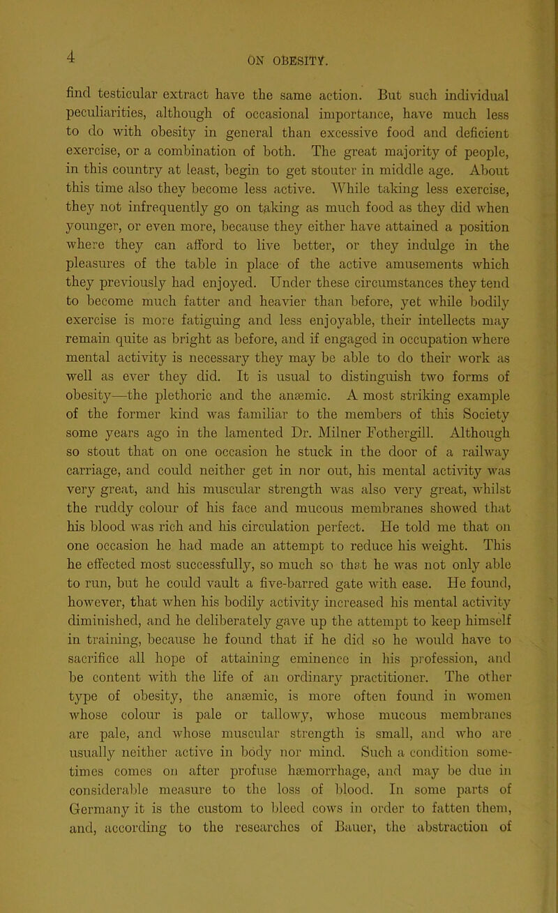 find testicular extract have the same action. But such individual peculiarities, although of occasional importance, have much less to do with obesity in general than excessive food and deficient exercise, or a combination of both. The great majority of people, in this country at least, begin to get stouter in middle age. About this time also they become less active. While taking less exercise, they not infrequently go on taking as much food as they did when younger, or even more, because they either have attained a position where they can afford to live better, or they indulge in the pleasures of the table in place of the active amusements which they previously had enjoyed. Under these circumstances they tend to become much fatter and heavier than before, yet while bodily exercise is more fatiguing and less enjoyable, their intellects may remain quite as bright as before, and if engaged in occupation where mental activity is necessary they may be able to do their work as well as ever they did. It is usual to distinguish two forms of obesity—the plethoric and the anaemic. A most striking example of the former kind was familiar to the members of this Society some years ago in the lamented Dr. Milner Fothergill. Although so stout that on one occasion he stuck in the door of a railway carriage, and could neither get in nor out, his mental activity was very great, and his muscular strength was also very great, whilst the ruddy colour of his face and mucous membranes showed that his blood was rich and his circulation perfect. He told me that on one occasion he had made an attempt to reduce his weight. This he effected most successfully, so much so that he was not only able to run, but he could vault a five-barred gate with ease. He found, however, that when his bodily activity increased his mental activity diminished, and he deliberately gave up the attempt to keep himself in training, because he found that if he did so he would have to sacrifice all hope of attaining eminence in his profession, and be content with the life of an ordinary practitioner. The other- type of obesity, the amende, is more often found in women whose colour is pale or tallowy, whose mucous membranes are pale, and whose muscular strength is small, and who are usually neither active in body nor mind. Such a condition some- times comes on after profuse haemorrhage, and may be due in considerable measure to the loss of blood. In some parts of Germany it is the custom to bleed cows in order to fatten them, and, according to the researches of Bauer, the abstraction of