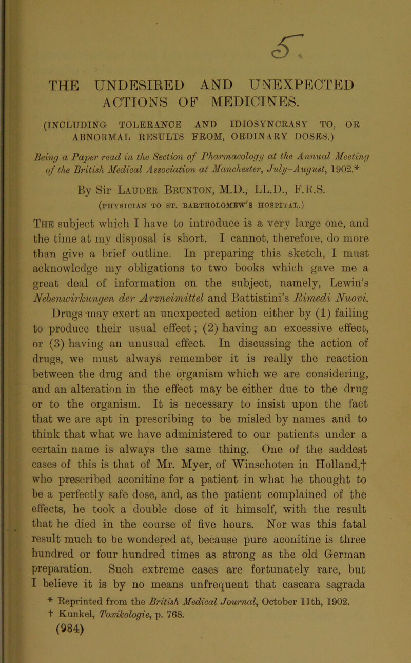 THE UNDESIRED AND UNEXPECTED ACTIONS OF MEDICINES. (INCLUDING- TOLERANCE AND IDIOSYNCRASY TO, OR ABNORMAL RESULTS FROM, ORDINARY DOSES.) Being a Paper read in the Section of Pharmacology at the Annual Meeting of the British Medical Association at Manchester, July-August, 1902.* By Sir Lauder Brunton, M.D., LL.D., F.K.S. (PHYSICIAN TO ST. BABTnOLOMEW’s HOSPITAL.) The subject which I have to introduce is a very large one, and the time at my disposal is short. I cannot, therefore, do more than give a brief outline. In preparing this sketch, I must acknowledge my obligations to two books which gave me a great deal of information on the subject, namely, Lewin’s Nebenwirkungen der Arzneimittel and Battistini’s Rimedi Nuovi. Drugs'may exert an unexpected action either by (1) failing to produce their usual effect; (2) having an excessive effect, or (3) having an unusual effect. In discussing the action of drugs, we must always remember it is really the reaction between the drug and the organism which we are considering, and an alteration in the effect may be either due to the drug or to the organism. It is necessary to insist upon the fact that we are apt in prescribing to be misled by names and to think that what we have administered to our patients under a certain name is always the same thing. One of the saddest cases of this is that of Mr. Myer, of Winschoten in Holland,! who prescribed aconitine for a patient in what he thought to be a perfectly safe dose, and, as the patient complained of the effects, he took a double dose of it himself, with the result that he died in the course of five hours. Nor was this fatal result much to be wondered at, because pure aconitine is three hundred or four hundred times as strong as the old German preparation. Such extreme cases are fortunately rare, but I believe it is by no means unfrequent that cascara sagrada * Reprinted from the British Medical Journal, October 11th, 1902, t Kunkel, ToxHcologie, p. 768. (984)