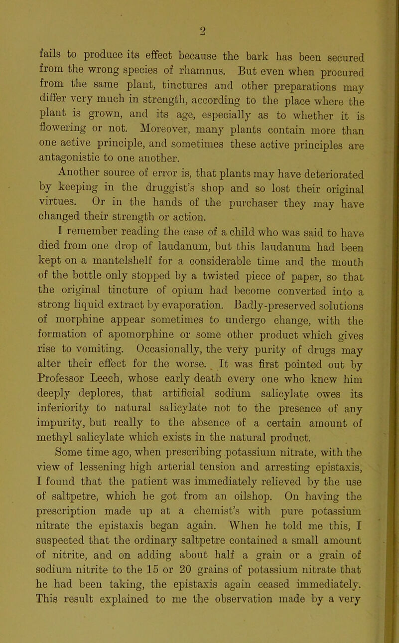 fails to produce its effect because the bark has been secured from the wrong species of rhamnus. But even when procured from the same plant, tinctures and other preparations may differ very much in strength, according to the place where the plaut is grown, and its age, especially as to whether it is flowering or not. Moreover, many plants contain more than one active principle, and sometimes these active principles are antagonistic to one another. Another source of error is, that plants may have deteriorated by keeping in the druggist’s shop and so lost their original virtues. Or in the hands of the purchaser they may have changed their strength or action. I remember reading the case of a child who was said to have died from one drop of laudanum, but this laudanum had been kept on a mantelshelf for a considerable time and the mouth of the bottle only stopped by a twisted piece of paper, so that the original tincture of opium had become converted into a strong liquid extract by evaporation. Badly-preserved solutions of morphine appear sometimes to undergo change, with the formation of apomorphine or some other product which gives rise to vomiting. Occasionally, the very purity of drugs may alter their effect for the worse. It was first pointed out by Professor Leech, whose early death every one who knew him deeply deplores, that artificial sodium salicylate owes its inferiority to natural salicylate not to the presence of any impurity, but really to the absence of a certain amount of methyl salicylate which exists in the natural product. Some time ago, when prescribing potassium nitrate, with the view of lessening high arterial tension and arresting epistaxis, I found that the patient was immediately relieved by the use of saltpetre, which he got from an oilshop. Ou having the prescription made up at a chemist’s with pure potassium nitrate the epistaxis began again. When he told me this, I suspected that the ordinary saltpetre contained a small amount of nitrite, and on adding about half a grain or a grain of sodium nitrite to the 15 or 20 grains of potassium nitrate that he had been taking, the epistaxis again ceased immediately. This result explained to me the observation made by a very