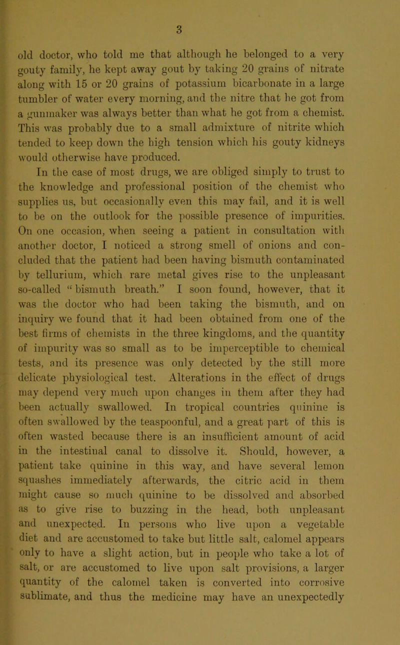 old doctor, who told me that although he belonged to a very gouty family, he kept away gout by taking 20 grains of nitrate along with 15 or 20 grains of potassium bicarbonate in a large tumbler of water every morning, and the nitre that lie got from a gunmaker was always better than what he got from a chemist. This was probably due to a small admixture of nitrite which tended to keep down the high tension which his gouty kidneys would otherwise have produced. In the case of most drugs, we are obliged simply to trust to the knowledge and professional position of the chemist who supplies us, but occasionally even this may fail, and it is well to be on the outlook for the possible presence of impurities. On one occasion, when seeing a patient in consultation with another doctor, I noticed a strong smell of onions and con- cluded that the patient had been having bismuth contaminated by tellurium, which rare metal gives rise to the unpleasant so-called “ bismuth breath.” I soon found, however, that it was the doctor who had been taking the bismuth, and on inquiry we found that it had been obtained from one of the best firms of chemists in the three kingdoms, and the quantity of impurity was so small as to be imperceptible to chemical tests, and its presence was only detected by the still more delicate physiological test. Alterations in the effect of drugs may depend very much upon changes in them after they had been actually swallowed. In tropical countries quinine is often swallowed by the teaspoonful, and a great part of this is often wasted because there is an insufficient amount of acid in the intestinal canal to dissolve it. Should, however, a patient take quinine in this way, and have several lemon squashes immediately afterwards, the citric acid in them might cause so much quinine to be dissolved and absorbed as to give rise to buzzing in the head, both unpleasant and unexpected. In persons who live upon a vegetable diet and are accustomed to take but little salt, calomel appears only to have a slight action, but in people who take a lot of salt, or are accustomed to live upon salt provisions, a larger quantity of the calomel taken is converted into corrosive sublimate, and thus the medicine may have an unexpectedly