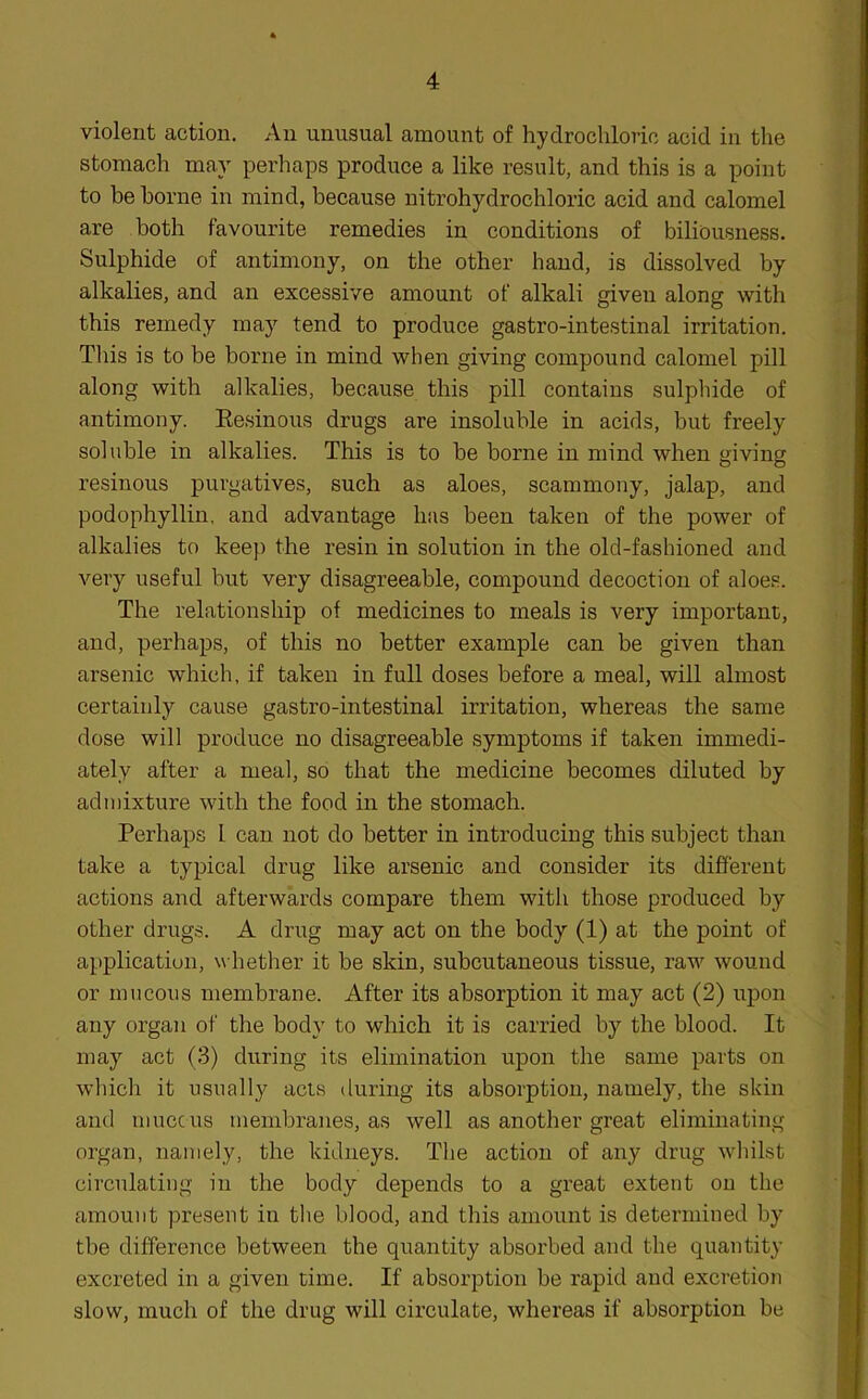 violent action. An unusual amount of hydrochloric acid in the stomach may perhaps produce a like result, and this is a point to be borne in mind, because nitrohydrochloric acid and calomel are both favourite remedies in conditions of biliousness. Sulphide of antimony, on the other hand, is dissolved by alkalies, and an excessive amount of alkali given along with this remedy may tend to produce gastro-intestinal irritation. This is to be borne in mind when giving compound calomel pill along with alkalies, because this pill contains sulphide of antimony. Resinous drugs are insoluble in acids, but freely soluble in alkalies. This is to be borne in mind when giving resinous purgatives, such as aloes, scammony, jalap, and podophyllin, and advantage has been taken of the power of alkalies to keep the resin in solution in the old-fashioned and very useful but very disagreeable, compound decoction of aloes. The relationship of medicines to meals is very important, and, perhaps, of this no better example can be given than arsenic which, if taken in full doses before a meal, will almost certainly cause gastro-intestinal irritation, whereas the same dose will produce no disagreeable symptoms if taken immedi- ately after a meal, so that the medicine becomes diluted by admixture with the food in the stomach. Perhaps 1 can not do better in introducing this subject than take a typical drug like arsenic and consider its different actions and afterwards compare them with those produced by other drugs. A drug may act on the body (1) at the point of application, whether it be skin, subcutaneous tissue, raw wound or mucous membrane. After its absorption it may act (2) upon any organ of the body to which it is carried by the blood. It may act (3) during its elimination upon the same parts on which it usually acts during its absorption, namely, the skin and mucc us membranes, as well as another great eliminating organ, namely, the kidneys. The action of any drug whilst circulating in the body depends to a great extent on the amount present in the blood, and this amount is determined by tbe difference between the quantity absorbed and the quantity excreted in a given time. If absorption be rapid and excretion slow, much of the drug will circulate, whereas if absorption be