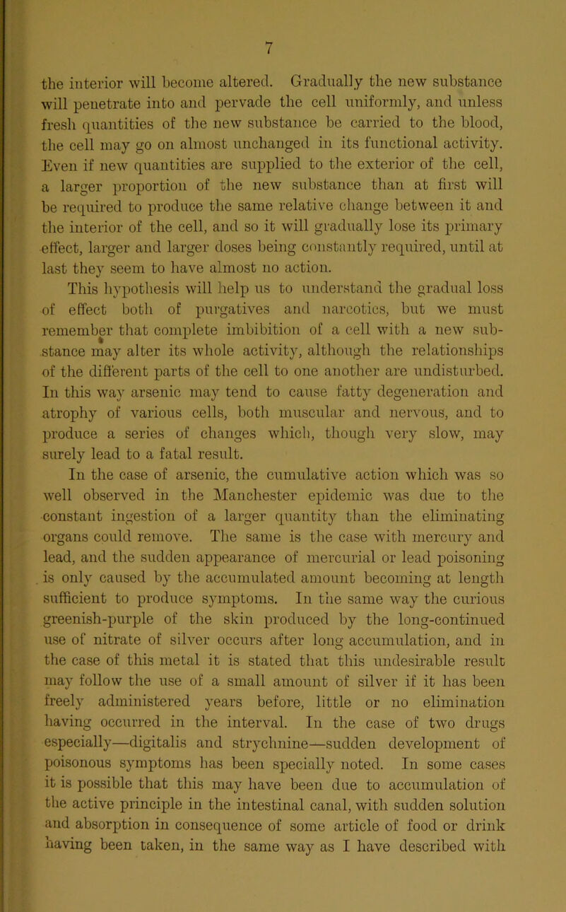 the interior will become altered. Gradually the new substance will penetrate into and pervade the cell uniformly, and unless fresh quantities of the new substance be carried to the blood, the cell may go on almost unchanged in its functional activity. Even if new quantities are supplied to the exterior of the cell, a larger proportion of the new substance than at first will be required to produce the same relative change between it and the interior of the cell, and so it will gradually lose its primary effect, larger and larger doses being constantly required, until at last they seem to have almost no action. This hypothesis will help us to understand the gradual loss of effect both of purgatives and narcotics, but we must remember that complete imbibition of a cell with a new sub- stance may alter its whole activity, although the relationships of the different parts of the cell to one another are undisturbed. In this way arsenic may tend to cause fatty degeneration and atrophy of various cells, both muscular and nervous, and to produce a series of changes which, though very slow, may surely lead to a fatal result. In the case of arsenic, the cumulative action which was so well observed in the Manchester epidemic was due to the constant ingestion of a larger quantity than the eliminating organs could remove. The same is the case with mercury and lead, and the sudden appearance of mercurial or lead poisoning is only caused by the accumulated amount becoming at length sufficient to produce symptoms. In the same way the curious greenish-purple of the skin produced by the long-continued use of nitrate of silver occurs after long accumulation, and in the case of this metal it is stated that this undesirable result may follow the use of a small amount of silver if it has been freely administered years before, little or no elimination having occurred in the interval. In the case of two drugs especially—digitalis and strychnine—sudden development of poisonous symptoms has been specially noted. In some cases it is possible that this may have been due to accumulation of the active principle in the intestinal canal, with sudden solution and absorption in consequence of some article of food or drink having been taken, in the same way as I have described with