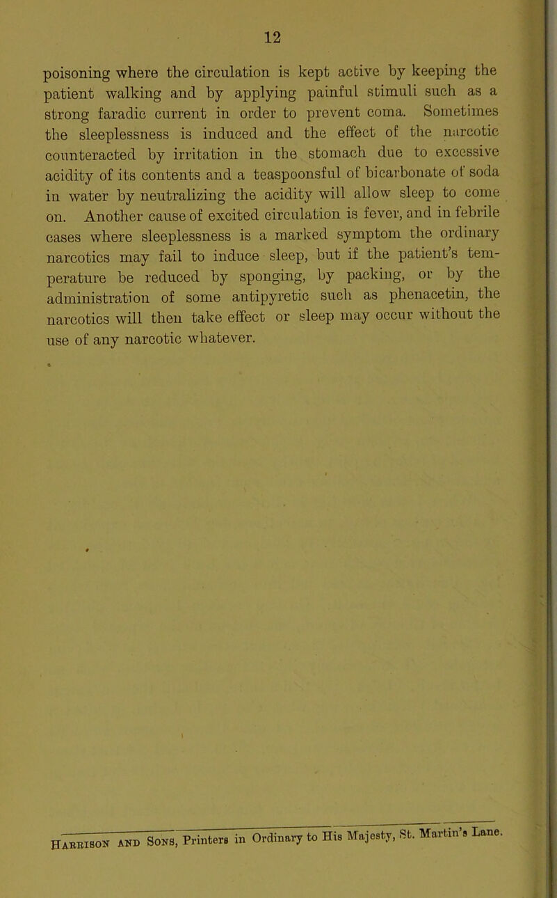 poisoning where the circulation is kept active by keeping the patient walking and by applying painful stimuli such as a strong faradic current in order to prevent coma. Sometimes the sleeplessness is induced and the effect of the narcotic counteracted by irritation in the stomach due to excessive acidity of its contents and a teaspoonsful of bicarbonate ot soda in water by neutralizing the acidity will allow sleep to come on. Another cause of excited circulation is fever, and in febrile cases where sleeplessness is a marked symptom the ordinary narcotics may fail to induce sleep, but if the patient’s tem- perature be reduced by sponging, by packing, or by the administration of some antipyretic such as phenacetin, the narcotics will then take effect or sleep may occur without the use of any narcotic whatever. Harrison and Sons, Printers in Ordinary to His Majesty, St. Martin’s Lane.