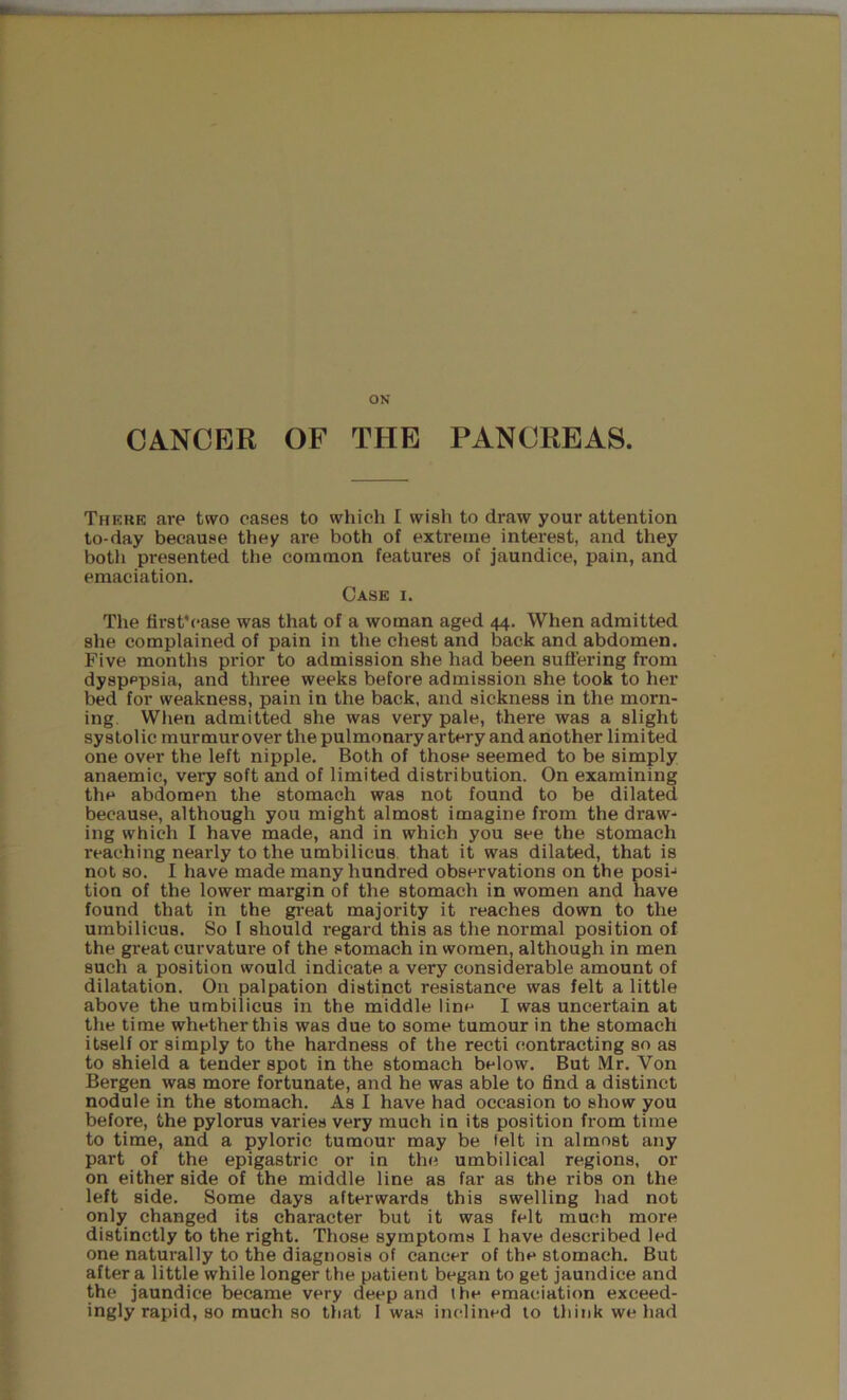 ON CANCER OF THE PANCREAS. There are two cases to which I wish to draw your attention to-day because they are both of extreme interest, and they both presented the common features of jaundice, pain, and emaciation. Case i. The first'case was that of a woman aged 44. When admitted she complained of pain in the chest and back and abdomen. Five months prior to admission she had been suffering from dyspepsia, and three weeks before admission she took to her bed for weakness, pain in the back, and sickness in the morn- ing. When admitted she was very pale, there was a slight systolic murmur over the pulmonary artery and another limited one over the left nipple. Both of those seemed to be simply anaemic, very soft and of limited distribution. On examining the abdomen the stomach was not found to be dilated because, although you might almost imagine from the draw- ing which I have made, and in which you see the stomach reaching nearly to the umbilicus that it was dilated, that is not so. I have made many hundred observations on the posi-* tion of the lower margin of the stomach in women and have found that in the great majority it reaches down to the umbilicus. So I should regard this as the normal position of the great curvature of the stomach in women, although in men such a position would indicate a very considerable amount of dilatation. On palpation distinct resistance was felt a little above the umbilicus in the middle line I was uncertain at the time whether this was due to some tumour in the stomach itself or simply to the hardness of the recti contracting so as to shield a tender spot in the stomach below. But Mr. Von Bergen was more fortunate, and he was able to find a distinct nodule in the stomach. As I have had occasion to show you before, the pylorus varies very much in its position from time to time, and a pyloric tumour may be felt in almost any part of the epigastric or in the umbilical regions, or on either side of the middle line as far as the ribs on the left side. Some days afterwards this swelling had not only changed its character but it was felt much more distinctly to the right. Those symptoms I have described led one naturally to the diagnosis of cancer of the stomach. But after a little while longer the patient began to get jaundice and the jaundice became very deep and l he emaciation exceed-