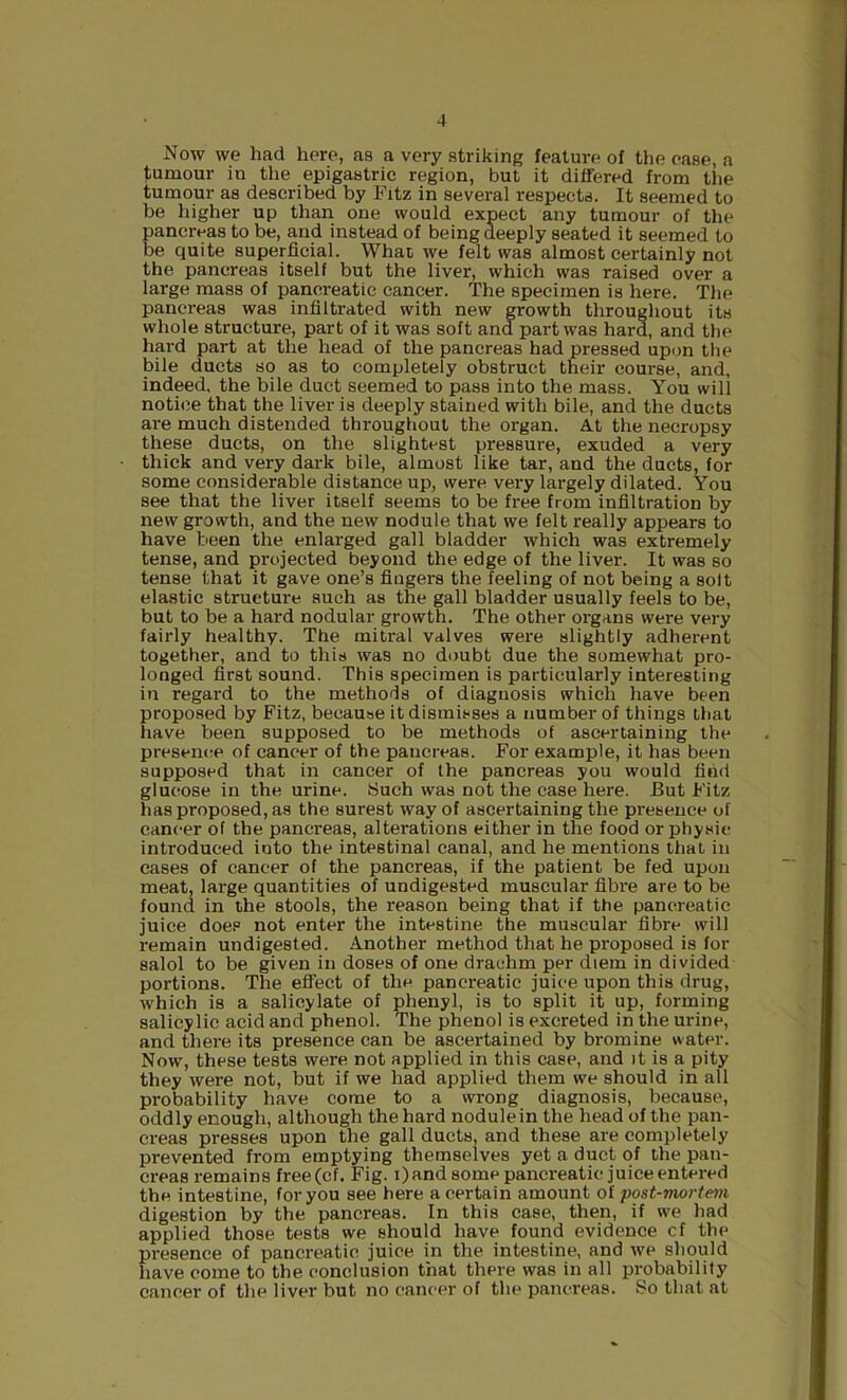 Now we had here, as a very striking feature of the ease, a tumour in the epigastric region, but it differed from the tumour as described by Fitz in several respects. It seemed to be higher up than one would expect any tumour of the pancreas to be, and instead of being deeply seated it seemed to be quite superficial. What we felt was almost certainly not the pancreas itself but the liver, which was raised over a large mass of pancreatic cancer. The specimen is here. The pancreas was infiltrated with new growth throughout its whole structure, part of it was soft and part was hard, and the hard part at the head of the pancreas had pressed upon the bile duets so as to completely obstruct their course, and, indeed, the bile duct seemed to pass into the mass. You will notice that the liver is deeply stained with bile, and the duets are much distended throughout the organ. A.t the necropsy these ducts, on the slightest pressure, exuded a very thick and very dark bile, almost like tar, and the ducts, for some considerable distance up, were very largely dilated. You see that the liver itself seems to be free from infiltration by new growth, and the new nodule that we felt really appears to have been the enlarged gall bladder which was extremely tense, and projected beyond the edge of the liver. It was so tense that it gave one’s fingers the feeling of not being a solt elastic structure such as the gall bladder usually feels to be, but to be a hard nodular growth. The other organs were very fairly healthy. The mitral valves were slightly adherent together, and to this was no doubt due the somewhat pro- longed first sound. This specimen is particularly interesting in regard to the methods of diagnosis which have been proposed by Fitz, because it dismisses a number of things that have been supposed to be methods of ascertaining the preseiKie of cancer of the pancreas. For example, it has been supposed that in cancer of the pancreas you would find glucose in the urine. Such was not the case here. But Fitz has proposed, as the surest way of ascertaining the presence of cancer of the pancreas, alterations either in the food or physic introduced into the intestinal canal, and he mentions that in cases of cancer of the pancreas, if the patient be fed upon meat, large quantities of undigested muscular fibre are to be found in the stools, the reason being that if the pancreatic juice does not enter the intestine the muscular fibre will remain undigested. Another method that he proposed is for salol to be given in doses of one drachm per diem in divided portions. The effect of the pancreatic juice upon this drug, which is a salicylate of phenyl, is to split it up, forming salicylic acid and phenol. The phenol is excreted in the urine, and there its presence can be ascertained by bromine water. Now, these tests were not applied in this case, and it is a pity they were not, but if we had applied them we should in all probability have come to a wrong diagnosis, because, oddly enough, although the hard nodule in the head of the pan- creas presses upon the gall ducts, and these are completely prevented from emptying themselves yet a duct of the pan- creas remains free(cf. Fig. i)and some pancreatic juice entered the intestine, for you see here a certain amount of post-mortem digestion by the pancreas. In this case, then, if we had applied those tests we should have found evidence cf the presence of pancreatic juice in the intestine, and we should have come to the conclusion that there was in all probability cancer of the liver but no cancer of the pancreas. So that at