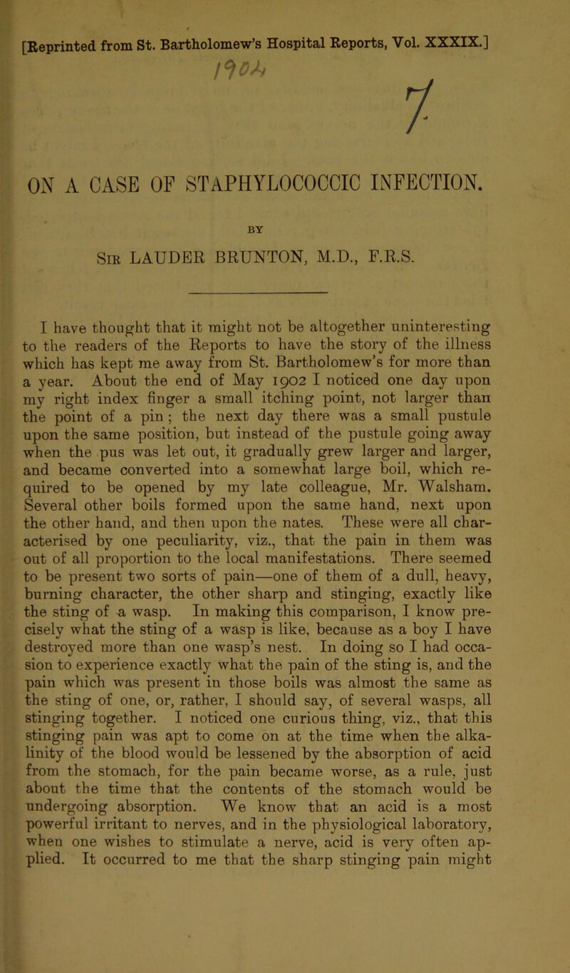 [Reprinted from St. Bartholomew’s Hospital Reports, Vol. XXXIX.] 1- ON A CASE OF STAPHYLOCOCCIC INFECTION. BY SiK LAUDER BRUNTON, M.D., F.R.S. I have thought that it might not be altogether uninteresting to the readers of the Reports to have the story of the illness which has kept me away from St. Bartholomew’s for more than a year. About the end of May 1902 I noticed one day upon my right index finger a small itching point, not larger than the point of a pin; the next day there was a small pustule upon the same position, but instead of the pustule going away when the pus was let out, it gradually grew larger and larger, and became converted into a somewhat large boil, which re- quired to be opened by my late colleague, Mr. Walsham. Several other boils formed upon the same hand, next upon the other hand, and then upon the nates. These were all char- acterised by one peculiarity, viz., that the pain in them was out of all proportion to the local manifestations. There seemed to be present two sorts of pain—one of them of a dull, heavy, burning character, the other sharp and stinging, exactly like the sting of a wasp. In making this comparison, I know pre- cisely what the sting of a wasp is like, because as a boy I have destroyed more than one wasp’s nest. In doing so I had occa- sion to experience exactly what the pain of the sting is, and the pain which was present in those boils was almost the same as the sting of one, or, rather, I should say, of several wasps, all stinging together. I noticed one curious thing, viz., that this stinging pain was apt to come on at the time when the alka- linity of the blood would be lessened by the absorption of acid from the stomach, for the pain became worse, as a rule, just about the time that the contents of the stomach would be undergoing absorption. We know that an acid is a most powerful irritant to nerves, and in the physiological laboratory, when one wishes to stimulate a nerve, acid is very often ap- plied. It occurred to me that the sharp stinging pain might