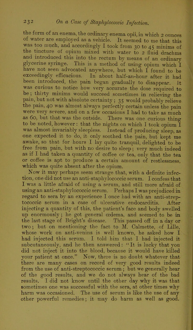the form of an enema, the ordinary enema opii, in which 2 ounces of water are employed as a vehicle. It seemed to me that this was too much, and accordingly I took from 30 to 45 minims of the tincture of opium mixed with water to 2 fluid drachms and introduced this into the rectum by means of an ordinary glycerine syringe. This is a method of using opium which I have not seen advocated anywhere, but which I found to be exceedingly efficacious. In about half-an-hour after it had been introduced, the pain began gradually to disappear. It was curious to notice how very accurate the dose required to be; thirty minims would succeed sometimes in relieving the pain, but not with absolute certainty ; 35 would probably relieve the pain, 40 was almost always perfectly certain unless the pain were very severe, and on a few occasions I had to take as much ■as 60, but that was the outside. There was one curious thing to be noted, however: that the nights on which I took opium I was almost invariably sleepless. Instead of producing sleep, as one expected it to do, it only soothed the pain, but kept me awake, so that for hours I lay quite tranquil, delighted to be free from pain, but with no desire to sleep; very much indeed as if I had taken a quantity of coffee or tea, only that the tea or coffee is apt to produce a certain amount of restlessness, which was quite absent after the opium. Now it may perhaps seem strange that, with a definite infec- tion, one did not use an anti-staphylococcic serum. I confess that I was a little afraid of using a serum, and still more afraid of using an anti-staphylococcic serum. Perhaps I was prejudiced in regard to sera by an experience I once had with an anti-strep- tococcic serum in a case of ulcerative endocarditis. After injecting a quantity of this, the patient’s face and body swelled up enormously; he got general oedema, and seemed to be in the last stage of Bright’s disease. This passed off in a day or two; but on mentioning the fact to M. Calmette, of Lille, whose work on anti-venins is well known, he asked how I had injected this serum. I told him that I had injected it subcutaneously, and he then answered: “ It is lucky that you did not inject it into the blood, because it would have killed your patient at once.” Now, there is no doubt whatever that there are many cases on record of very good results indeed from the use of anti-streptococcic serum ; but we generally hear of the good results, and we do not always hear of the bad results. I did not know until the other day why it was that sometimes one was successful with the sera, at other times why harm was occasioned. The use of serum is like the use of any other powerful remedies; it may do harm as well as good.
