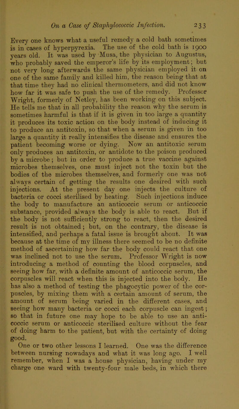 Every one knows what a useful remedy a cold bath sometimes is in cases of hyperpyrexia. The use of the cold bath is 1900 years old. It was used by Musa, the physician to Augustus, who probably saved the emperor’s life by its employment; but not very long afterwards the same physician employed it on one of the same family and killed him, the reason being that at that time they had no clinical thermometers, and did not know how far it was safe to push the use of the remedy. Professor Wright, formerly of Netley, has been working on this subject. He tells me that in all probability the reason why the serum is sometimes harmful is that if it is given in too large a quantity it produces its toxic action on the body instead of inducing it to produce an antitoxin, so that when a serum is given in too large a quantity it really intensifies the disease and ensures the patient becoming worse or dying. Now an antitoxic serum only produces an antitoxin, or antidote to the poison produced by a microbe; but in order to produce a true vaccine against microbes themselves, one must inject not the toxin but the bodies of the microbes themselves, and formerly one was not always certain of getting the results one desired with such injections. At the present day one injects the culture of bacteria or cocci sterilised by heating. Such injections induce the body to manufacture an anticoccic serum or anticoccic substance, provided always the body is able to react. But if the body is not suflBciently strong to react, then the desired result is not obtained; but, on the contrary, the disease is intensified, and perhaps a fatal issue is brought about. It was because at the time of my illness there seemed to be no definite method of ascertaining how far the body could react that one was inclined not to use the serum. Professor Wright is now introducing a method of counting the blood corpuscles, and seeing how far, with a definite amount of anticoccic serum, the corpuscles will react when this is injected into the body. He has also a method of testing the phagocytic power of the cor- puscles, by mixing them with a certain amount of serum, the amount of serum being varied in the different cases, and seeing how many bacteria or cocci each corpuscle can ingest; so that in future one may hope to be able to use an anti- coccic serum or anticoccic sterilised culture without the fear of doing harm to the patient, but with the certainty of doing good. One or two other lessons I learned. One was the difference between nursing nowadays and what it was long ago. I well remember, when I was a house physician, having under my charge one ward with twenty-four male beds, in which there