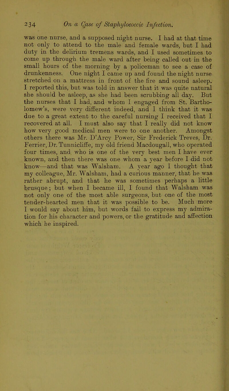 was one nurse, and a supposed night nurse. I had at that time not only to attend to the male and female wards, but I had duty in the delirium tremens wards, and I used sometimes to come up through the male ward after being called out in the small hours of the morning by a policeman to see a case of drunkenness. One night I came up and found the night nurse stretched on a mattress in front of the fire and sound asleep. I reported this, but was told in answer that it was quite natural she should be asleep, as she had been scrubbing all day. But the nurses that I had, and whom I engaged from St. Bartho- lomew’s, were very different indeed, and 1 think that it was due to a great extent to the careful nursing I received that I recovered at all. I must also say that I really did not know how very good medical men were to one another. Amongst others there was Mr. D’Arcy Power, Sir Frederick Treves, Dr. Terrier, Dr. Tunnicliffe, my old friend Macdougall, who operated four times, and, who is one of the very best men I have ever known, and then there was one whom a year before I did not know—and that was Walsham. A year ago I thought that my colleague, Mr. Walsham, had a curious manner, that he was rather abrupt, and that he was sometimes perhaps a little brusque; but when I became ill, I found that Walsham was not only one of the most able surgeons, but one of the most tender-hearted men that it was possible to be. Much more I would say about him, but words fail to express my admira- tion for his character and powers, or the gratitude and affection which he inspired.