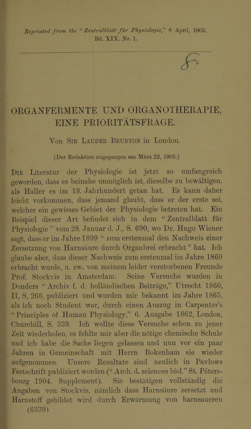 Reprinted from the “ Zentralblatt f ür Physiologie,” 8 April, 1905. Bd. XIX. Xr. 1. ORGANFERMENTE UND ORGANOTHERAPIE, EINE PRIORITÄTSFRAGE. Von Sie Lauder Brunton in London. (Der Redaktion zugegangen am März 22, 1905.) Die Literatur der Physiologie ist jetzt so umfangreich geworden, dass es beinahe unmöglich ist, dieselbe zu bewältigen, als Haller es im 18. Jahrhundert getan hat. Es kann daher leicht Vorkommen, dass jemand glaubt, dass er der erste sei, welcher ein gewisses Gebiet der Physiologie betreten hat. Ein Beispiel dieser Art befindet sich in dem “ Zentralblatt für Physiologie ” vom 28. Januar d. J., S. 690, wo Dr. Hugo Wiener saat, dass er im Jahre 1899 “ zum erstenmal den Nachweis einer Zersetzung von Harnsäure durch Organbrei erbracht ” hat. Ich glaube aber, dass dieser Nachweis zum erstenmal im Jahre 1860 erbracht wurde, u. zw. von meinem leider verstorbenen Freunde Prof. Stock vis in Amsterdam. Seine Versuche wurden in Donders “ Archiv f. d. holländischen Beiträge,” Utrecht 1860, II, S, 268, publiziert und wurden mir bekannt im Jahre 1865, als ich noch Student war, durch einen Auszug in Carpenter’s “ Principles of Human Physiology,” 6. Ausgabe 1862, London, Churchill, S. 339. Ich wollte diese Versuche schon zu jener Zeit wiederholen, es fehlte mir aber die nötige chemische Schule und ich habe die Sache liegen gelassen und nun vor ein paar Jahren in Gemeinschaft mit Herrn Bokenham sie wieder aufgenommen. Unsere Resultate sind neulich in Pavlows Festschrift publiziert worden (“ Arch. d. Sciences biol.” St. Peters- bourg 1904, Supplement). Sie bestätigen vollständig die Angaben von Stockvis, nämlich dass Harnsäure zersetzt und Harnstoff gebildet wird durch Erwärmung von harnsaueren (6339)