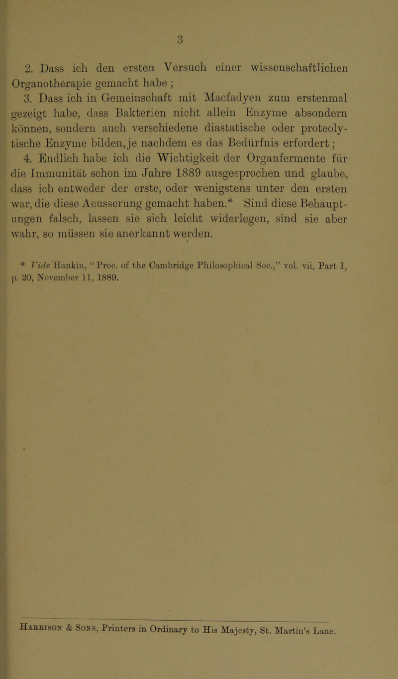 2. Dass ich den ersten Versuch einer wissenschaftlichen Organotherapie gemacht habe ; 3. Dass ich in Gemeinschaft mit Macfadyen zum erstenmal gezeigt habe, dass Bakterien nicht allein Enzyme absondern können, sondern auch verschiedene diastatische oder proteoly¬ tische Enzyme bilden,je nachdem es das Bedürfnis erfordert; 4. Endlich habe ich die Wichtigkeit der Organfermente für die Immunität schon im Jahre 1889 ausgesprochen und glaube, dass ich entweder der erste, oder wenigstens unter den ersten war, die diese Aeusserung gemacht haben.* Sind diese Behaupt¬ ungen falsch, lassen sie sich leicht widerlegen, sind sie aber wahr, so müssen sie anerkannt werden. * Viele Hankin, “ Proc. of the Cambridge Philosopliical Soe.,” vol. vii, Part I, p. 20, November 11, 1889. Habeison & Sons, Printers in Ordinary to His Majesty, St. Martin’s Lane.