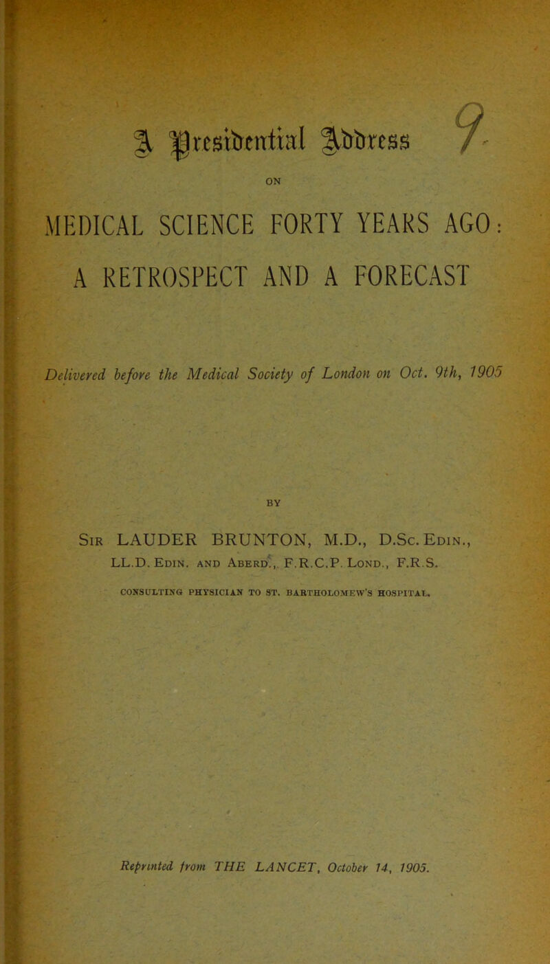 ft Atrttress MEDICAL SCIENCE FORTY YEARS AGO: A RETROSPECT AND A FORECAST Delivered before the Medical Society of London on Oct. 9th, 1905 Sir LAUDER BRUNTON, M.D., D.Sc.Edin., LL.D. Edin. and Aberd., F.R.C.P. Lond., F.R.S. CONSULTING PHYSICIAN TO ST. BARTHOLOMEW’S HOSPITAL.