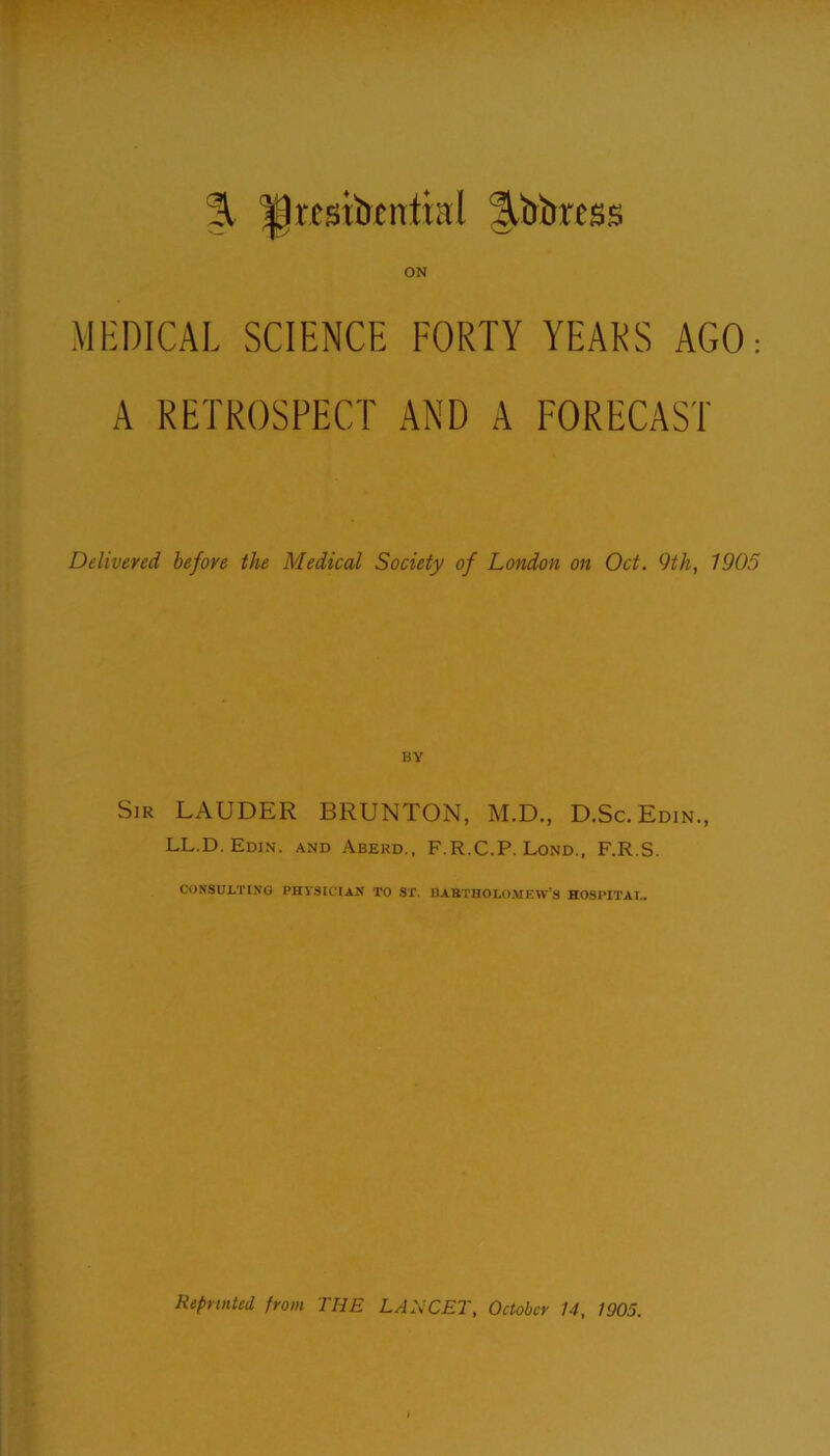 % ^gvtstbcnttal ^tiimss ON MEDICAL SCIENCE FORTY YEARS AGO: A RETROSPECT AND A FORECAST Delivered before the Medical Society of London on Oct. 9th, 1905 Sir LAUDER BRUNTON, M.D., D.Sc.Edin., LL.D. Edin. and Aberd., F.R.C.P. Lond., F.R.S. CONSULTING PHYSICIAN TO ST. BARTHOLOMEW’S HOSPITAL.