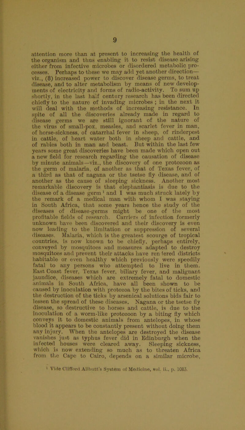 attention more than at present to increasing the health of the organism and thus enabling it to resist disease arising either from infective microbes or disordered metabolic pro- cesses. Perhaps to these we may add yet another direction— viz., (8) increased power to discover disease germs, to treat disease, and to alter metabolism by means of new develop- ments of electricity and forms of radio-activity. To sum up shortly, in the last half century research has been directed chiefly to the nature of invading microbes ; in the next it will deal with the methods of increasing resistance. In spite of all the discoveries already made in regard to disease germs we are still ignorant of the nature of the virus of small-pox, measles, and scarlet fever in man, of horse-sickness, of catarrhal fever in sheep, of rinderpest in cattle, of heart water both in sheep and cattle, and of rabies both in man and beast. But within the last few years some great discoveries have been made which open out a new field for research regarding the causation of disease by minute animals—viz., the discovery of one protozoon as the germ of malaria, of another as that of Texas fever, of a third as that of nagana or the tsetse fly disease, and of another as the cause of sleeping sickness. Another most remarkable discovery is that elephantiasis is due to the disease of a disease germ1 and I was much struck lately by the remark of a medical man with whom I was staying in South Africa, that some years hence the study of the diseases of disease-germs might be one of the most profitable fields of research. Carriers of infection formerly unknown have been discovered and their discovery is even now leading to the limitation or suppression of several diseases. Malaria, which is the greatest scourge of tropical countries, is now known to be chiefly, perhaps entirely, conveyed by mosquitoes and measures adapted to destroy mosquitoes and prevent their attacks have ren lered districts habitable or even healthy which previously were speedily fatal to any persons who attempted to live in them. East Coast fever, Texas fever, biliary fever, and malignant jaundice, diseases which are extremely fatal to domestic animals in South Africa, have all been shown to be caused by inoculation with protozoa by the bites of ticks, and the destruction of the ticks by arsenical solutions bids fair to lessen the spread of these diseases. Nagana or the tsetse fly disease, so destructive to horses and cattle, is due to the inoculation of a worm-like protozoon by a biting fly which conveys it to domestic animals from antelopes, in whose blood it appears to be constantly present without doing them any injury. When the antelopes are destroyed the disease vanishes just as typhus fever did in Edinburgh when the infected houses were cleared away. Sleeping sickness, which is now extending so much as to threaten Africa from the Cape to Cairo, depends on a similar microbe, 1 Vide Clifford Alllmtt’s System of Medicine, rnl. ii., |>. 1083.
