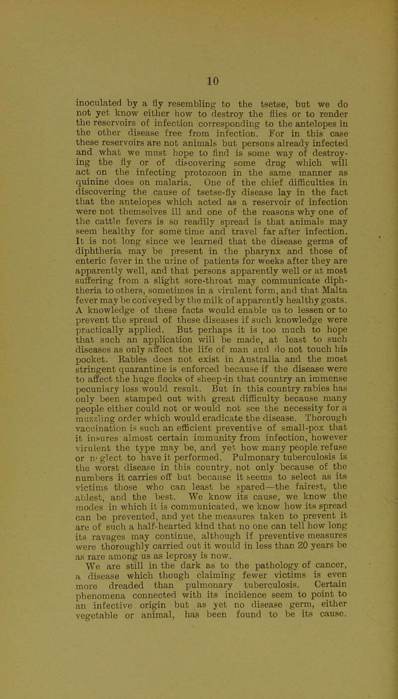 inoculated by a fly resembling to the tsetse, but we do not yet know either how to destroy the flies or to render the reservoirs of infection corresponding to the antelopes in the other disease free from infection. For in this case these reservoirs are not animals but persons already infected and what we must hope to find is some way of destroy- ing the fly or of discovering some drug which will act on the infecting protozoon in the same manner as quinine does on malaria. One of the chief difficulties in discovering the cause of tsetse-fly disease lay in the fact that the antelopes which acted as a reservoir of infection were not themselves ill and one of the reasons why one of the cattle fevers is so readily spread is that animals may seem healthy for some time and travel far after infection. It is not long since we learned that the disease germs of diphtheria may be present in the pharynx and those of enteric fever in the urine of patients for weeks after they are apparently well, and that persons apparently well or at most suffering from a slight sore-throat may communicate diph- theria toothers, sometimes in a virulent form, and that Malta fever may be conveyed by the milk of apparently healthy goats. A knowledge of these facts would enable us to lessen or to prevent the spread of these diseases if such knowledge were practically applied. But perhaps it is too much to hope that such an application will be made, at least to such diseases as only affect the life of man and do not touch his pocket. Rabies does not exist in Australia and the most stringent quarantine is enforced because if the disease were to affect the huge flocks of sheep-in that country an immense pecuniary loss would result. But in this country rabies has only been stamped out with great difficulty because many people either could not or would not see the necessity for a muzzling order which would eradicate the disease. Thorough vaccination is such an efficient preventive of small-pox that it insures almost certain immunity from infection, however virulent the type may be, and yet how many people refuse or iv gleet to have it performed. Pulmonary tuberculosis is the worst disease in this country, not only because of the numbers it carries off but because it seems to select as its victims those who can least be spared—the fairest, the ablest, and the best. We know its cause, we know the modes in which it is communicated, we know how its spread can be prevented, and yet the measures taken to prevent it are of such a half-hearted kind that no one can tell how long its ravages may continue, although if preventive measures were thoroughly carried out it would in less than 20 years be as rare among us as leprosy is now. We are still in the dark as to the pathology of cancer, a disease which though claiming fewer victims is even more dreaded than pulmonary tuberculosis. Certain phenomena connected with its incidence seem to point to an infective origin but as yet no disease germ, either vegetable or animal, has been found to be its cause.