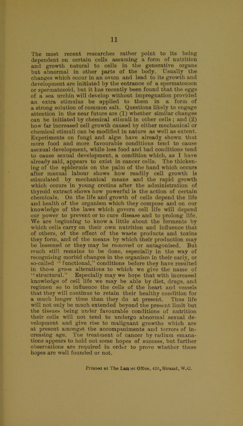 The most recent researches rather point to its being dependent on certain cells assuming a form of nutrition and growth natural to cells in the generative organs but abnormal in other parts of the body. Usually the changes which occur in an ovum and lead to its growth and development are initiated by the entrance of a spermatozoon or spermatozoid, but it has recently been found that the eggs of a sea urchin will develop without impregnation provided an extra stimulus be applied to them in a form of a strong solution of common salt. Questions likely to engage attention in the near future are (1) whether similar changes can be initiated by chemical stimuli in other cells ; and (2) how far increased cell growth caused by either mechanical or chemical stimuli can be modified in nature as well as extent. Experiments on fungi and algte have already shown that more food and more favourable conditions tend to cause asexual development, while less food and bad conditions tend to cause sexual development, a condition which, as I have already said, appears to exist in cancer cells. The thicken- ing of the epidermis on the palm of the hand which occurs after manual labour shows how readily cell growth is stimulated by mechanical means and the rapid growth which occurs in young cretins after the administration of thyroid extract shows how powerful is the action of certain chemicals. On the life and growth of cells depend the life and health of the organism which they compose and on our knowledge of the laws which govern cell life will depend our power to prevent or to cure disease and to prolong life. We are beginning to know a little about the ferments by which cells carry on their own nutrition and influence that of others, of the effect of the waste products and toxins they form, and of the means by which their production may be lessened or they may be removed or antagonised. But much still remains to be done, especially in the way of recognising morbid changes in the organism in their early, or so-called “ functional,” conditions before they have resulted in those gross alterations to which we give the name of “structural.” Especially may we hope that with increased knowledge of cell life we may be able by diet, drugs, and regimen so to influence the cells of the heart and vessels that they will continue to retain their healthy condition for a much longer time than they do at present. Thus life will not only be much extended beyond the present limit but the tissues being under favourable conditions of nutrition their cells will not tend to undergo abnormal sexual de- velopment and give rise to malignant growths which are at present amongst the accompaniments and terrors of in- creasing age. Tne treatment of cancer by radium emana- tions appears to hold out some hopes of success, but further observations are required in order to prove whether these hopes are well founded or not. Printed at The Lan3et Office, +23, Strand, W.U.